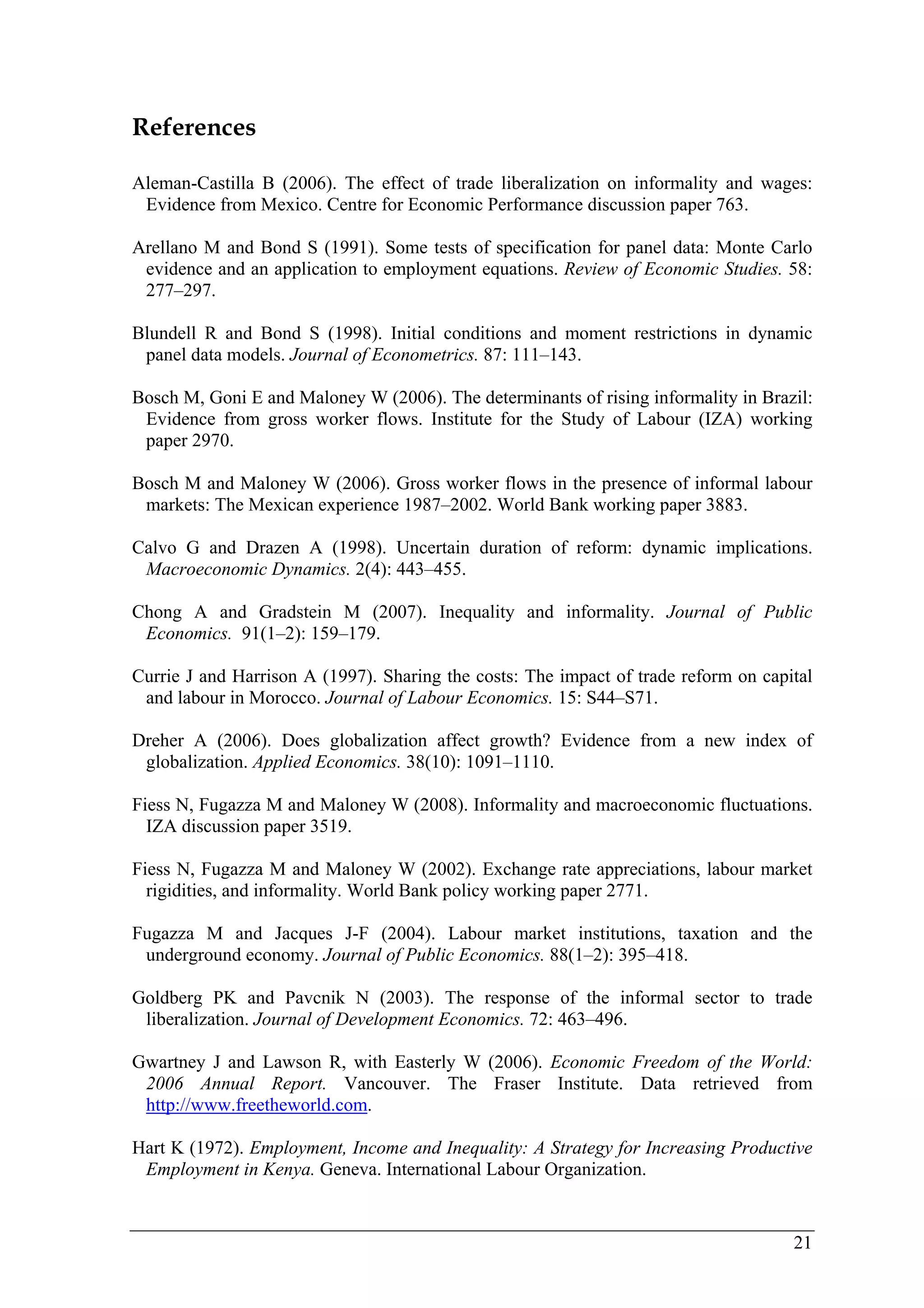 21 
References 
Aleman-Castilla B (2006). The effect of trade liberalization on informality and wages: 
Evidence from Mexico. Centre for Economic Performance discussion paper 763. 
Arellano M and Bond S (1991). Some tests of specification for panel data: Monte Carlo 
evidence and an application to employment equations. Review of Economic Studies. 58: 
277–297. 
Blundell R and Bond S (1998). Initial conditions and moment restrictions in dynamic 
panel data models. Journal of Econometrics. 87: 111–143. 
Bosch M, Goni E and Maloney W (2006). The determinants of rising informality in Brazil: 
Evidence from gross worker flows. Institute for the Study of Labour (IZA) working 
paper 2970. 
Bosch M and Maloney W (2006). Gross worker flows in the presence of informal labour 
markets: The Mexican experience 1987–2002. World Bank working paper 3883. 
Calvo G and Drazen A (1998). Uncertain duration of reform: dynamic implications. 
Macroeconomic Dynamics. 2(4): 443–455. 
Chong A and Gradstein M (2007). Inequality and informality. Journal of Public 
Economics. 91(1–2): 159–179. 
Currie J and Harrison A (1997). Sharing the costs: The impact of trade reform on capital 
and labour in Morocco. Journal of Labour Economics. 15: S44–S71. 
Dreher A (2006). Does globalization affect growth? Evidence from a new index of 
globalization. Applied Economics. 38(10): 1091–1110. 
Fiess N, Fugazza M and Maloney W (2008). Informality and macroeconomic fluctuations. 
IZA discussion paper 3519. 
Fiess N, Fugazza M and Maloney W (2002). Exchange rate appreciations, labour market 
rigidities, and informality. World Bank policy working paper 2771. 
Fugazza M and Jacques J-F (2004). Labour market institutions, taxation and the 
underground economy. Journal of Public Economics. 88(1–2): 395–418. 
Goldberg PK and Pavcnik N (2003). The response of the informal sector to trade 
liberalization. Journal of Development Economics. 72: 463–496. 
Gwartney J and Lawson R, with Easterly W (2006). Economic Freedom of the World: 
2006 Annual Report. Vancouver. The Fraser Institute. Data retrieved from 
http://www.freetheworld.com. 
Hart K (1972). Employment, Income and Inequality: A Strategy for Increasing Productive 
Employment in Kenya. Geneva. International Labour Organization. 
 