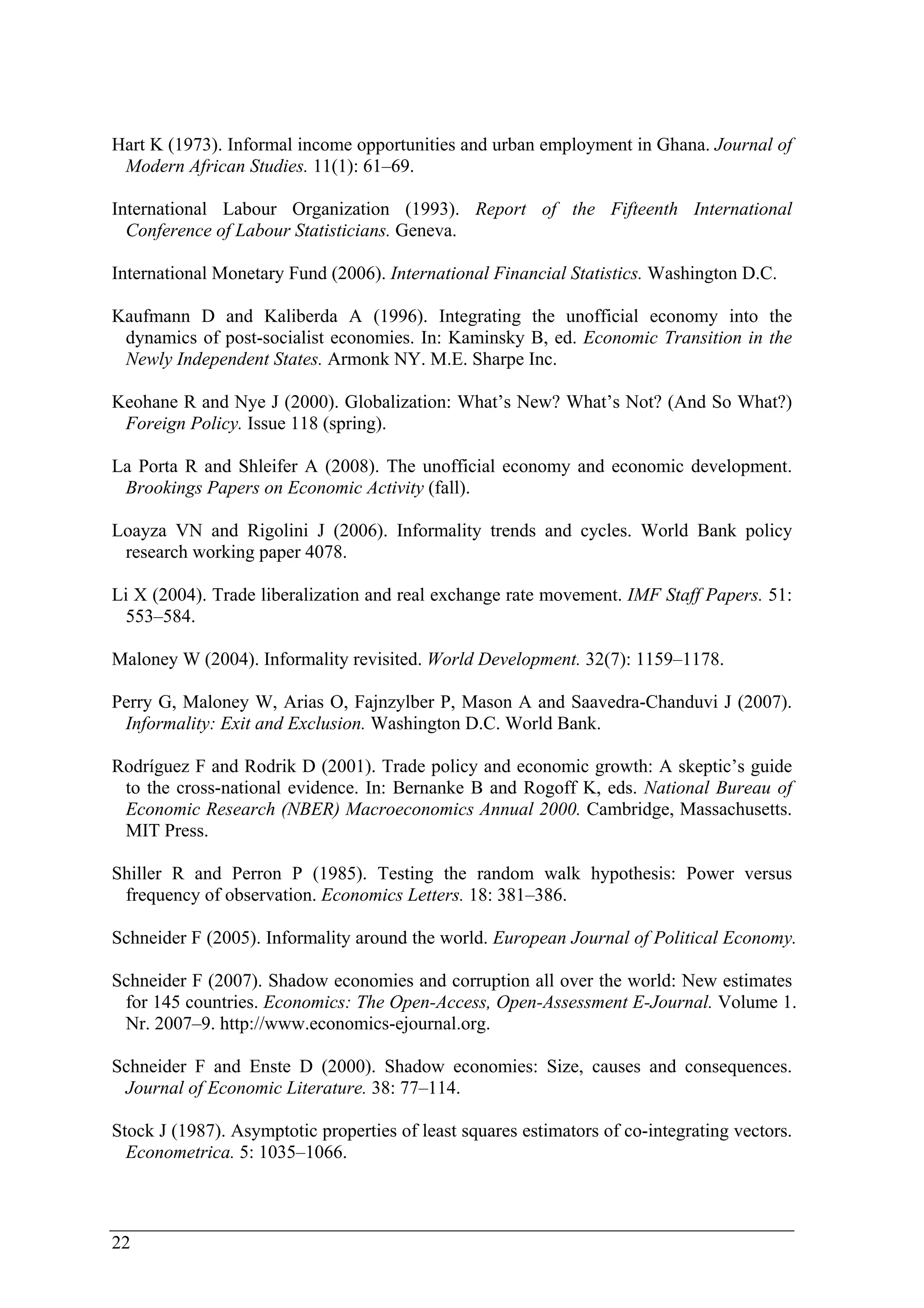 Hart K (1973). Informal income opportunities and urban employment in Ghana. Journal of 
Modern African Studies. 11(1): 61–69. 
International Labour Organization (1993). Report of the Fifteenth International 
Conference of Labour Statisticians. Geneva. 
International Monetary Fund (2006). International Financial Statistics. Washington D.C. 
Kaufmann D and Kaliberda A (1996). Integrating the unofficial economy into the 
dynamics of post-socialist economies. In: Kaminsky B, ed. Economic Transition in the 
Newly Independent States. Armonk NY. M.E. Sharpe Inc. 
Keohane R and Nye J (2000). Globalization: What’s New? What’s Not? (And So What?) 
Foreign Policy. Issue 118 (spring). 
La Porta R and Shleifer A (2008). The unofficial economy and economic development. 
Brookings Papers on Economic Activity (fall). 
Loayza VN and Rigolini J (2006). Informality trends and cycles. World Bank policy 
research working paper 4078. 
Li X (2004). Trade liberalization and real exchange rate movement. IMF Staff Papers. 51: 
553–584. 
Maloney W (2004). Informality revisited. World Development. 32(7): 1159–1178. 
Perry G, Maloney W, Arias O, Fajnzylber P, Mason A and Saavedra-Chanduvi J (2007). 
Informality: Exit and Exclusion. Washington D.C. World Bank. 
Rodríguez F and Rodrik D (2001). Trade policy and economic growth: A skeptic’s guide 
to the cross-national evidence. In: Bernanke B and Rogoff K, eds. National Bureau of 
Economic Research (NBER) Macroeconomics Annual 2000. Cambridge, Massachusetts. 
MIT Press. 
Shiller R and Perron P (1985). Testing the random walk hypothesis: Power versus 
frequency of observation. Economics Letters. 18: 381–386. 
Schneider F (2005). Informality around the world. European Journal of Political Economy. 
Schneider F (2007). Shadow economies and corruption all over the world: New estimates 
for 145 countries. Economics: The Open-Access, Open-Assessment E-Journal. Volume 1. 
Nr. 2007–9. http://www.economics-ejournal.org. 
Schneider F and Enste D (2000). Shadow economies: Size, causes and consequences. 
Journal of Economic Literature. 38: 77–114. 
Stock J (1987). Asymptotic properties of least squares estimators of co-integrating vectors. 
Econometrica. 5: 1035–1066. 
22 
 