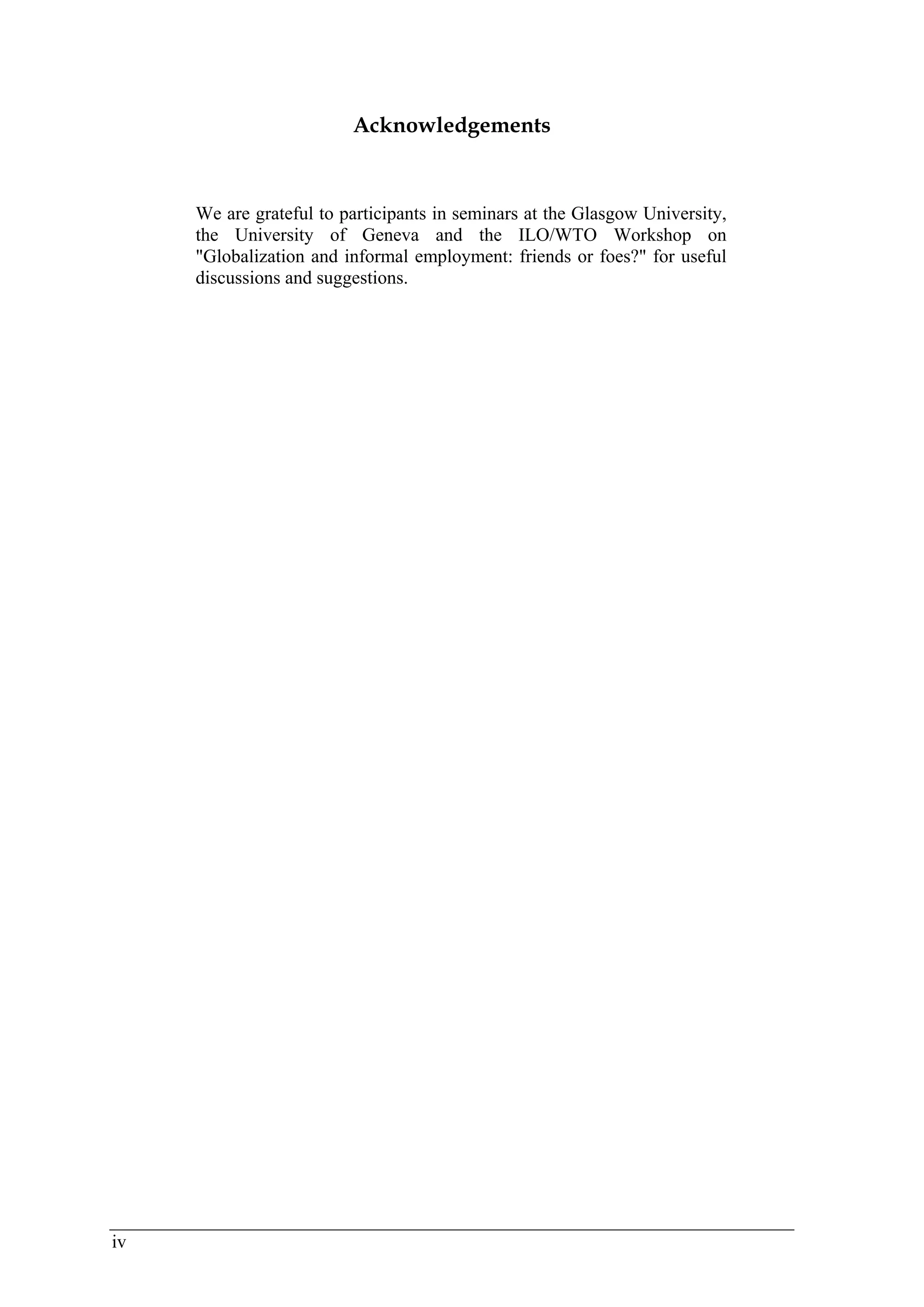 iv 
Acknowledgements 
We are grateful to participants in seminars at the Glasgow University, 
the University of Geneva and the ILO/WTO Workshop on 
"Globalization and informal employment: friends or foes?" for useful 
discussions and suggestions. 
 