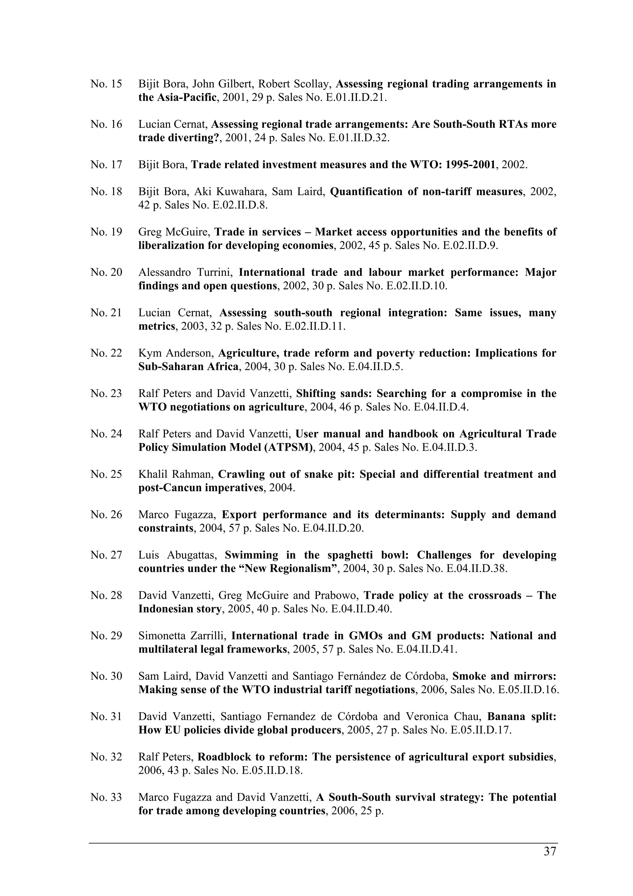 No. 15 Bijit Bora, John Gilbert, Robert Scollay, Assessing regional trading arrangements in 
37 
the Asia-Pacific, 2001, 29 p. Sales No. E.01.II.D.21. 
No. 16 Lucian Cernat, Assessing regional trade arrangements: Are South-South RTAs more 
trade diverting?, 2001, 24 p. Sales No. E.01.II.D.32. 
No. 17 Bijit Bora, Trade related investment measures and the WTO: 1995-2001, 2002. 
No. 18 Bijit Bora, Aki Kuwahara, Sam Laird, Quantification of non-tariff measures, 2002, 
42 p. Sales No. E.02.II.D.8. 
No. 19 Greg McGuire, Trade in services – Market access opportunities and the benefits of 
liberalization for developing economies, 2002, 45 p. Sales No. E.02.II.D.9. 
No. 20 Alessandro Turrini, International trade and labour market performance: Major 
findings and open questions, 2002, 30 p. Sales No. E.02.II.D.10. 
No. 21 Lucian Cernat, Assessing south-south regional integration: Same issues, many 
metrics, 2003, 32 p. Sales No. E.02.II.D.11. 
No. 22 Kym Anderson, Agriculture, trade reform and poverty reduction: Implications for 
Sub-Saharan Africa, 2004, 30 p. Sales No. E.04.II.D.5. 
No. 23 Ralf Peters and David Vanzetti, Shifting sands: Searching for a compromise in the 
WTO negotiations on agriculture, 2004, 46 p. Sales No. E.04.II.D.4. 
No. 24 Ralf Peters and David Vanzetti, User manual and handbook on Agricultural Trade 
Policy Simulation Model (ATPSM), 2004, 45 p. Sales No. E.04.II.D.3. 
No. 25 Khalil Rahman, Crawling out of snake pit: Special and differential treatment and 
post-Cancun imperatives, 2004. 
No. 26 Marco Fugazza, Export performance and its determinants: Supply and demand 
constraints, 2004, 57 p. Sales No. E.04.II.D.20. 
No. 27 Luis Abugattas, Swimming in the spaghetti bowl: Challenges for developing 
countries under the “New Regionalism”, 2004, 30 p. Sales No. E.04.II.D.38. 
No. 28 David Vanzetti, Greg McGuire and Prabowo, Trade policy at the crossroads – The 
Indonesian story, 2005, 40 p. Sales No. E.04.II.D.40. 
No. 29 Simonetta Zarrilli, International trade in GMOs and GM products: National and 
multilateral legal frameworks, 2005, 57 p. Sales No. E.04.II.D.41. 
No. 30 Sam Laird, David Vanzetti and Santiago Fernández de Córdoba, Smoke and mirrors: 
Making sense of the WTO industrial tariff negotiations, 2006, Sales No. E.05.II.D.16. 
No. 31 David Vanzetti, Santiago Fernandez de Córdoba and Veronica Chau, Banana split: 
How EU policies divide global producers, 2005, 27 p. Sales No. E.05.II.D.17. 
No. 32 Ralf Peters, Roadblock to reform: The persistence of agricultural export subsidies, 
2006, 43 p. Sales No. E.05.II.D.18. 
No. 33 Marco Fugazza and David Vanzetti, A South-South survival strategy: The potential 
for trade among developing countries, 2006, 25 p. 
 