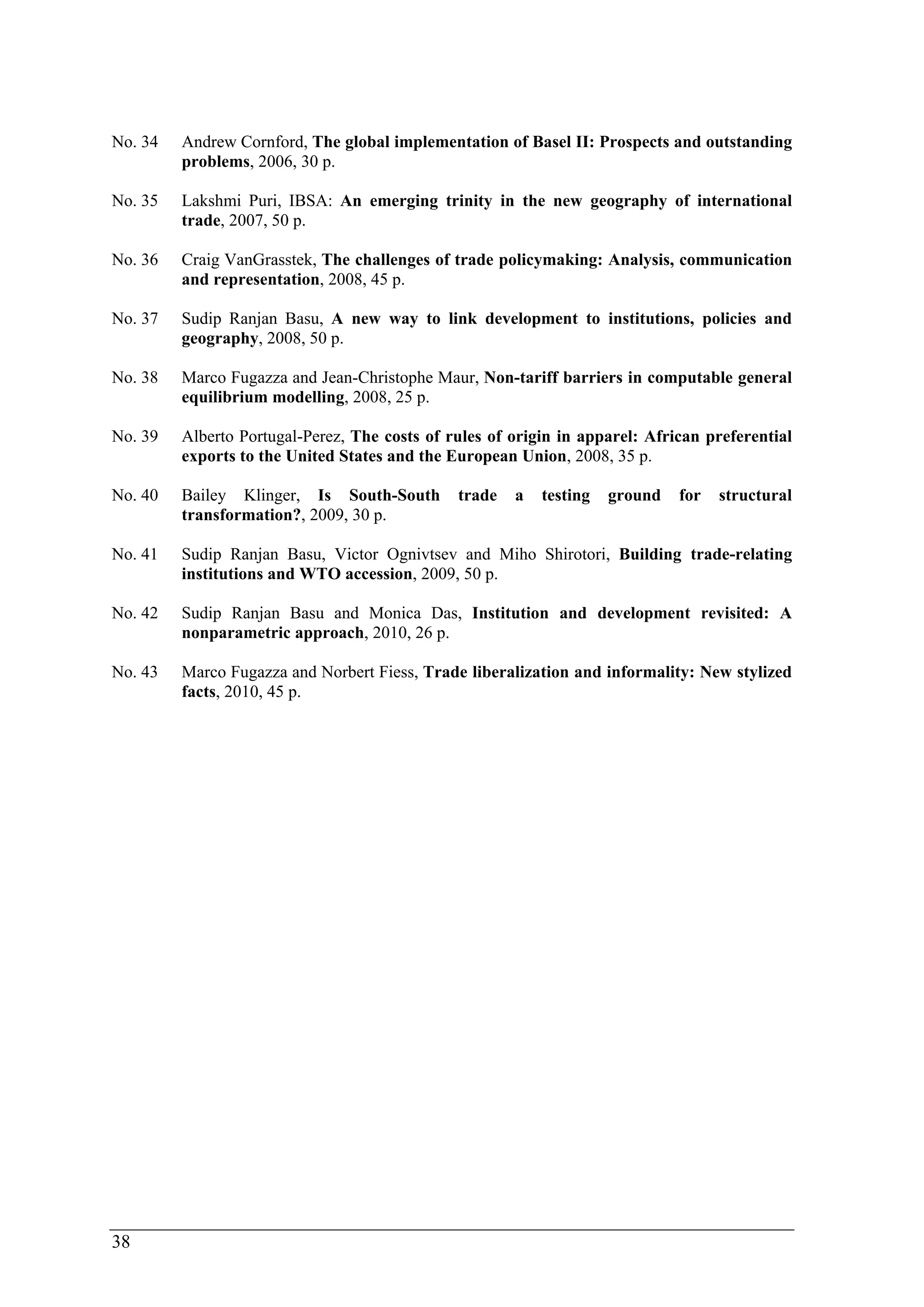 No. 34 Andrew Cornford, The global implementation of Basel II: Prospects and outstanding 
38 
problems, 2006, 30 p. 
No. 35 Lakshmi Puri, IBSA: An emerging trinity in the new geography of international 
trade, 2007, 50 p. 
No. 36 Craig VanGrasstek, The challenges of trade policymaking: Analysis, communication 
and representation, 2008, 45 p. 
No. 37 Sudip Ranjan Basu, A new way to link development to institutions, policies and 
geography, 2008, 50 p. 
No. 38 Marco Fugazza and Jean-Christophe Maur, Non-tariff barriers in computable general 
equilibrium modelling, 2008, 25 p. 
No. 39 Alberto Portugal-Perez, The costs of rules of origin in apparel: African preferential 
exports to the United States and the European Union, 2008, 35 p. 
No. 40 Bailey Klinger, Is South-South trade a testing ground for structural 
transformation?, 2009, 30 p. 
No. 41 Sudip Ranjan Basu, Victor Ognivtsev and Miho Shirotori, Building trade-relating 
institutions and WTO accession, 2009, 50 p. 
No. 42 Sudip Ranjan Basu and Monica Das, Institution and development revisited: A 
nonparametric approach, 2010, 26 p. 
No. 43 Marco Fugazza and Norbert Fiess, Trade liberalization and informality: New stylized 
facts, 2010, 45 p. 
 