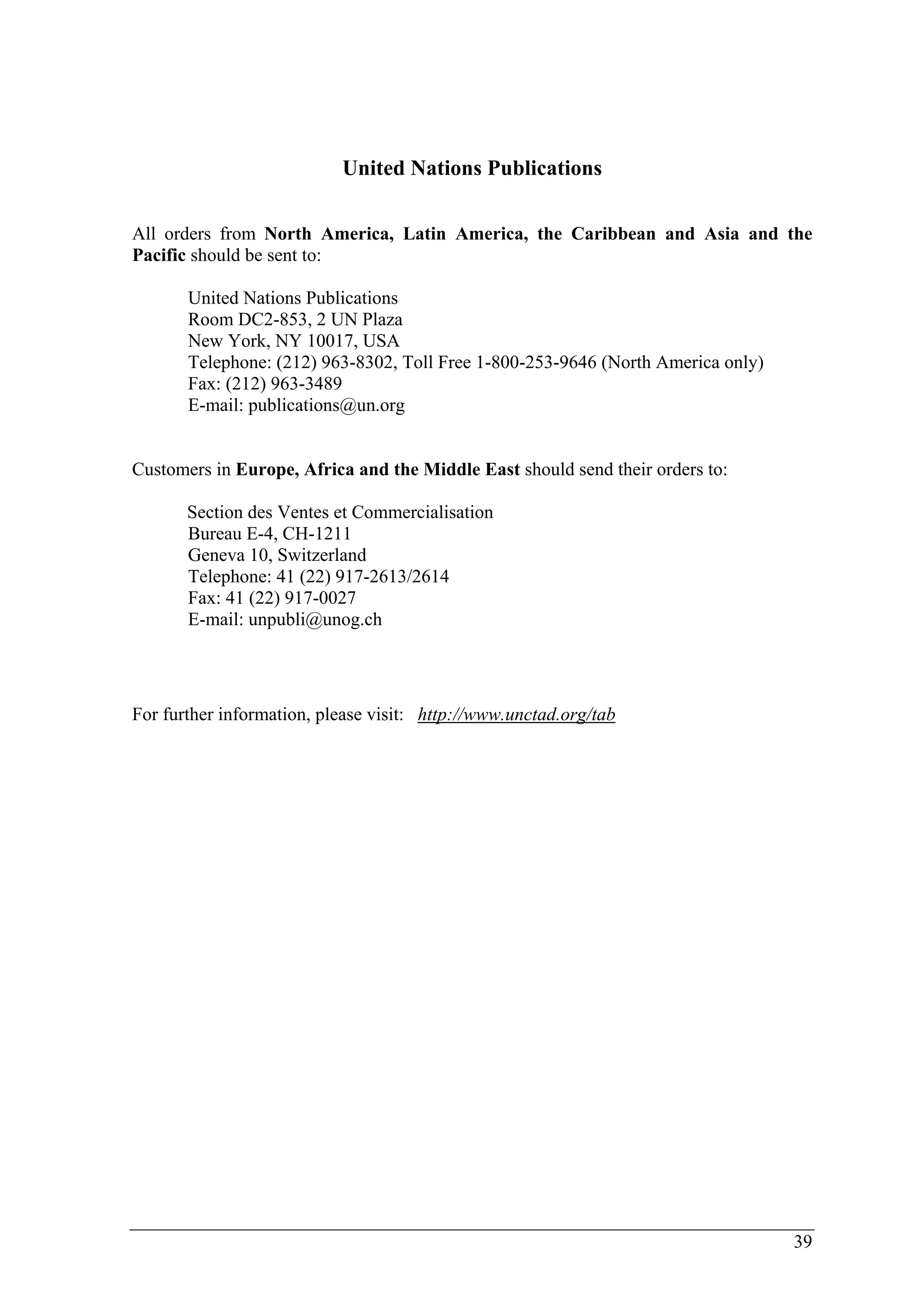 39 
United Nations Publications 
All orders from North America, Latin America, the Caribbean and Asia and the 
Pacific should be sent to: 
United Nations Publications 
Room DC2-853, 2 UN Plaza 
New York, NY 10017, USA 
Telephone: (212) 963-8302, Toll Free 1-800-253-9646 (North America only) 
Fax: (212) 963-3489 
E-mail: publications@un.org 
Customers in Europe, Africa and the Middle East should send their orders to: 
Section des Ventes et Commercialisation 
Bureau E-4, CH-1211 
Geneva 10, Switzerland 
Telephone: 41 (22) 917-2613/2614 
Fax: 41 (22) 917-0027 
E-mail: unpubli@unog.ch 
For further information, please visit: http://www.unctad.org/tab 
 