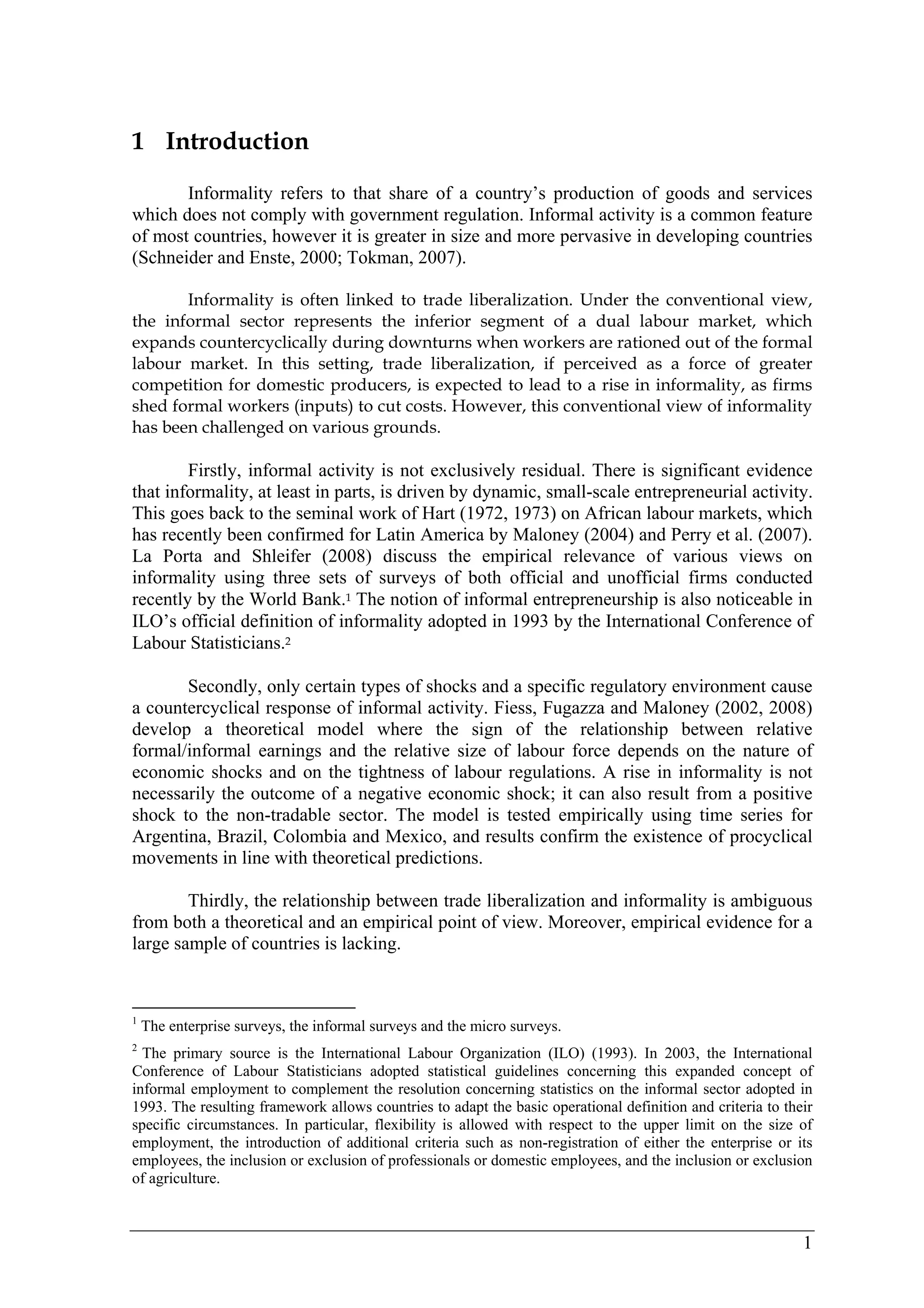 1 
1 Introduction 
Informality refers to that share of a country’s production of goods and services 
which does not comply with government regulation. Informal activity is a common feature 
of most countries, however it is greater in size and more pervasive in developing countries 
(Schneider and Enste, 2000; Tokman, 2007). 
Informality is often linked to trade liberalization. Under the conventional view, 
the informal sector represents the inferior segment of a dual labour market, which 
expands countercyclically during downturns when workers are rationed out of the formal 
labour market. In this setting, trade liberalization, if perceived as a force of greater 
competition for domestic producers, is expected to lead to a rise in informality, as firms 
shed formal workers (inputs) to cut costs. However, this conventional view of informality 
has been challenged on various grounds. 
Firstly, informal activity is not exclusively residual. There is significant evidence 
that informality, at least in parts, is driven by dynamic, small-scale entrepreneurial activity. 
This goes back to the seminal work of Hart (1972, 1973) on African labour markets, which 
has recently been confirmed for Latin America by Maloney (2004) and Perry et al. (2007). 
La Porta and Shleifer (2008) discuss the empirical relevance of various views on 
informality using three sets of surveys of both official and unofficial firms conducted 
recently by the World Bank.1 The notion of informal entrepreneurship is also noticeable in 
ILO’s official definition of informality adopted in 1993 by the International Conference of 
Labour Statisticians.2 
Secondly, only certain types of shocks and a specific regulatory environment cause 
a countercyclical response of informal activity. Fiess, Fugazza and Maloney (2002, 2008) 
develop a theoretical model where the sign of the relationship between relative 
formal/informal earnings and the relative size of labour force depends on the nature of 
economic shocks and on the tightness of labour regulations. A rise in informality is not 
necessarily the outcome of a negative economic shock; it can also result from a positive 
shock to the non-tradable sector. The model is tested empirically using time series for 
Argentina, Brazil, Colombia and Mexico, and results confirm the existence of procyclical 
movements in line with theoretical predictions. 
Thirdly, the relationship between trade liberalization and informality is ambiguous 
from both a theoretical and an empirical point of view. Moreover, empirical evidence for a 
large sample of countries is lacking. 
1 The enterprise surveys, the informal surveys and the micro surveys. 
2 The primary source is the International Labour Organization (ILO) (1993). In 2003, the International 
Conference of Labour Statisticians adopted statistical guidelines concerning this expanded concept of 
informal employment to complement the resolution concerning statistics on the informal sector adopted in 
1993. The resulting framework allows countries to adapt the basic operational definition and criteria to their 
specific circumstances. In particular, flexibility is allowed with respect to the upper limit on the size of 
employment, the introduction of additional criteria such as non-registration of either the enterprise or its 
employees, the inclusion or exclusion of professionals or domestic employees, and the inclusion or exclusion 
of agriculture. 
 