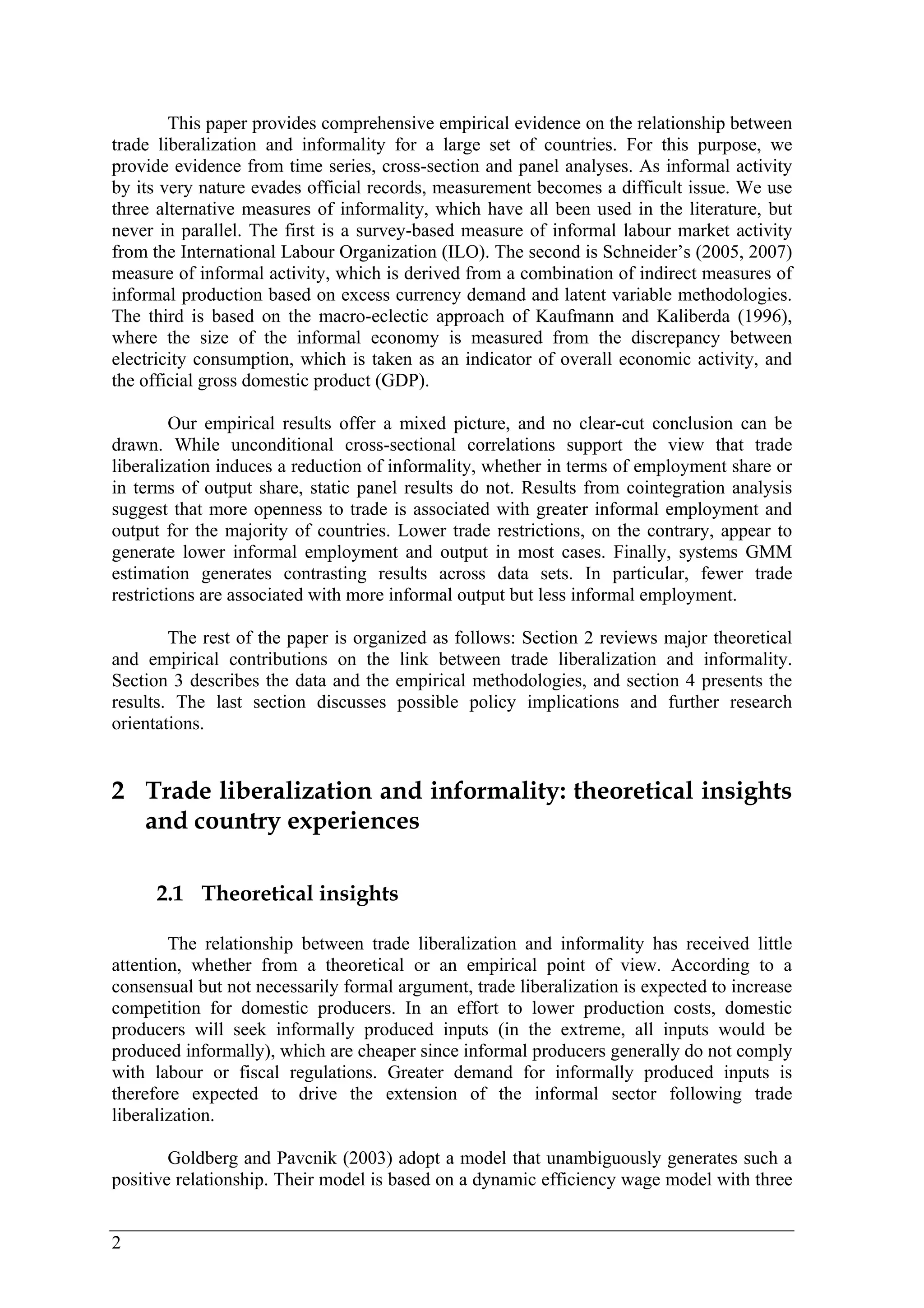 2 
This paper provides comprehensive empirical evidence on the relationship between 
trade liberalization and informality for a large set of countries. For this purpose, we 
provide evidence from time series, cross-section and panel analyses. As informal activity 
by its very nature evades official records, measurement becomes a difficult issue. We use 
three alternative measures of informality, which have all been used in the literature, but 
never in parallel. The first is a survey-based measure of informal labour market activity 
from the International Labour Organization (ILO). The second is Schneider’s (2005, 2007) 
measure of informal activity, which is derived from a combination of indirect measures of 
informal production based on excess currency demand and latent variable methodologies. 
The third is based on the macro-eclectic approach of Kaufmann and Kaliberda (1996), 
where the size of the informal economy is measured from the discrepancy between 
electricity consumption, which is taken as an indicator of overall economic activity, and 
the official gross domestic product (GDP). 
Our empirical results offer a mixed picture, and no clear-cut conclusion can be 
drawn. While unconditional cross-sectional correlations support the view that trade 
liberalization induces a reduction of informality, whether in terms of employment share or 
in terms of output share, static panel results do not. Results from cointegration analysis 
suggest that more openness to trade is associated with greater informal employment and 
output for the majority of countries. Lower trade restrictions, on the contrary, appear to 
generate lower informal employment and output in most cases. Finally, systems GMM 
estimation generates contrasting results across data sets. In particular, fewer trade 
restrictions are associated with more informal output but less informal employment. 
The rest of the paper is organized as follows: Section 2 reviews major theoretical 
and empirical contributions on the link between trade liberalization and informality. 
Section 3 describes the data and the empirical methodologies, and section 4 presents the 
results. The last section discusses possible policy implications and further research 
orientations. 
2 Trade liberalization and informality: theoretical insights 
and country experiences 
2.1 Theoretical insights 
The relationship between trade liberalization and informality has received little 
attention, whether from a theoretical or an empirical point of view. According to a 
consensual but not necessarily formal argument, trade liberalization is expected to increase 
competition for domestic producers. In an effort to lower production costs, domestic 
producers will seek informally produced inputs (in the extreme, all inputs would be 
produced informally), which are cheaper since informal producers generally do not comply 
with labour or fiscal regulations. Greater demand for informally produced inputs is 
therefore expected to drive the extension of the informal sector following trade 
liberalization. 
Goldberg and Pavcnik (2003) adopt a model that unambiguously generates such a 
positive relationship. Their model is based on a dynamic efficiency wage model with three 
 