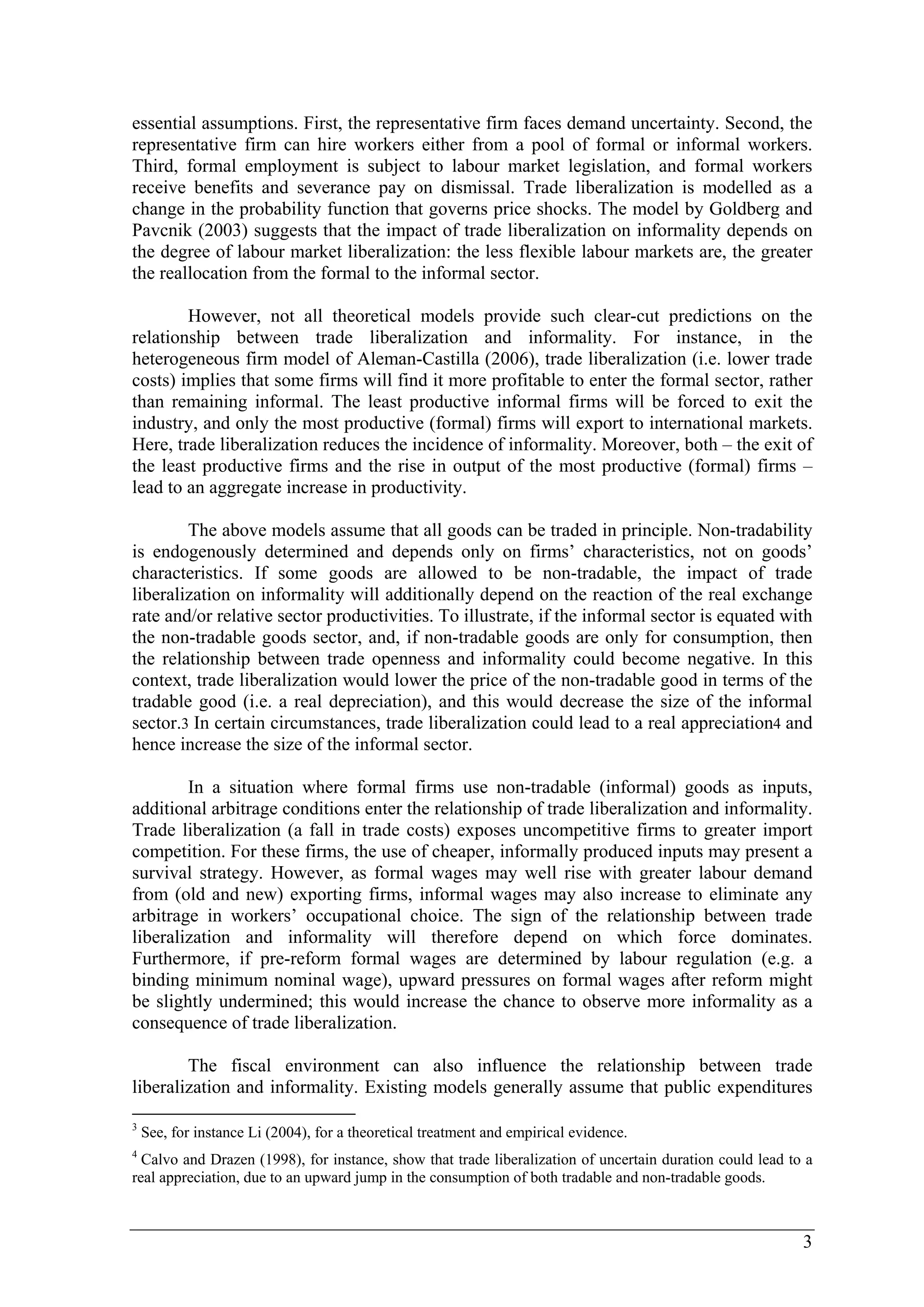essential assumptions. First, the representative firm faces demand uncertainty. Second, the 
representative firm can hire workers either from a pool of formal or informal workers. 
Third, formal employment is subject to labour market legislation, and formal workers 
receive benefits and severance pay on dismissal. Trade liberalization is modelled as a 
change in the probability function that governs price shocks. The model by Goldberg and 
Pavcnik (2003) suggests that the impact of trade liberalization on informality depends on 
the degree of labour market liberalization: the less flexible labour markets are, the greater 
the reallocation from the formal to the informal sector. 
However, not all theoretical models provide such clear-cut predictions on the 
relationship between trade liberalization and informality. For instance, in the 
heterogeneous firm model of Aleman-Castilla (2006), trade liberalization (i.e. lower trade 
costs) implies that some firms will find it more profitable to enter the formal sector, rather 
than remaining informal. The least productive informal firms will be forced to exit the 
industry, and only the most productive (formal) firms will export to international markets. 
Here, trade liberalization reduces the incidence of informality. Moreover, both – the exit of 
the least productive firms and the rise in output of the most productive (formal) firms – 
lead to an aggregate increase in productivity. 
The above models assume that all goods can be traded in principle. Non-tradability 
is endogenously determined and depends only on firms’ characteristics, not on goods’ 
characteristics. If some goods are allowed to be non-tradable, the impact of trade 
liberalization on informality will additionally depend on the reaction of the real exchange 
rate and/or relative sector productivities. To illustrate, if the informal sector is equated with 
the non-tradable goods sector, and, if non-tradable goods are only for consumption, then 
the relationship between trade openness and informality could become negative. In this 
context, trade liberalization would lower the price of the non-tradable good in terms of the 
tradable good (i.e. a real depreciation), and this would decrease the size of the informal 
sector.3 In certain circumstances, trade liberalization could lead to a real appreciation4 and 
hence increase the size of the informal sector. 
In a situation where formal firms use non-tradable (informal) goods as inputs, 
additional arbitrage conditions enter the relationship of trade liberalization and informality. 
Trade liberalization (a fall in trade costs) exposes uncompetitive firms to greater import 
competition. For these firms, the use of cheaper, informally produced inputs may present a 
survival strategy. However, as formal wages may well rise with greater labour demand 
from (old and new) exporting firms, informal wages may also increase to eliminate any 
arbitrage in workers’ occupational choice. The sign of the relationship between trade 
liberalization and informality will therefore depend on which force dominates. 
Furthermore, if pre-reform formal wages are determined by labour regulation (e.g. a 
binding minimum nominal wage), upward pressures on formal wages after reform might 
be slightly undermined; this would increase the chance to observe more informality as a 
consequence of trade liberalization. 
The fiscal environment can also influence the relationship between trade 
liberalization and informality. Existing models generally assume that public expenditures 
3 See, for instance Li (2004), for a theoretical treatment and empirical evidence. 
4 Calvo and Drazen (1998), for instance, show that trade liberalization of uncertain duration could lead to a 
real appreciation, due to an upward jump in the consumption of both tradable and non-tradable goods. 
3 
 