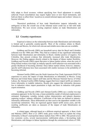 fully adapt to fiscal revenues, without specifying how fiscal adjustment is actually 
achieved. Fiscal consolidation may require higher taxes or new fiscal instruments, and 
both are likely to affect firms’ incentives to extend informal inputs and workers’ choices to 
become informal. 
4 
Theoretical predictions of how trade liberalization impacts informality are 
ambiguous at best; the overall size of the informal sector could rise or fall with trade 
liberalization. We next review existing empirical studies on trade liberalization and 
informality. 
2.2 Country experiences 
Empirical evidence on the relationship between trade liberalization and informality 
is limited and is generally country-specific. Most of the evidence relates to Brazil, 
Colombia and Mexico, for which rich relevant and reliable micro data sets are available. 
Goldberg and Pavcnik (2003) use household survey data for Brazil and Colombia 
collected over the 1980s and 1990s. They find no evidence of any significant relationship 
between trade liberalization and informality in Brazil, whether positive of negative. For 
Colombia, they present evidence that informality increased after trade liberalization. 
However, this finding appears directly related to the degree of labour market flexibility. 
Goldberg and Pavcnik (2003) report that prior to labour market reform, when the costs of 
firing formal workers were high, an industry-specific tariff reduction was associated with a 
greater likelihood of becoming informal. Since labour market reform, however, industry-specific 
tariff reductions have been associated with smaller increases in the probability of 
becoming informal. 
Aleman-Castilla (2006) uses the North American Free Trade Agreement (NAFTA) 
experience to assess the impact of trade liberalization on informality in Mexico. Using 
Mexican and United States import tariff data and the Mexican National Survey of Urban 
Labour, the Aleman-Castilla (2006) findings suggest that lower import tariffs are related to 
lower informality in tradable industries. Results also suggest that informality decreases 
less in industries where import penetration is high, and more in industries with greater 
export orientation. 
Goldberg and Pavcnik (2003) and Aleman-Castilla (2006) use a similar two-step 
estimation approach. In the first step, a linear probability model of informal employment is 
estimated. Explanatory variables include worker characteristics and industry dummies 
capturing workers’ industry affiliation. Coefficients of the latter are defined as industry-informality 
differentials. These differentials are then used as the dependent variable in the 
second-step estimations. They are regressed against import tariffs across years, and the 
resulting coefficients are taken as measures of the impact of trade liberalization on 
informality. 
A related paper, although based on a different empirical approach, is Boni, Gosh 
and Maloney (2007). Boni et al. (2007) study gross worker flows to explain the rising 
informality in Brazil’s metropolitan labour markets from 1983 to 2002. This period covers 
two economic cycles, several macroeconomic stabilization plans, a far-reaching trade 
liberalization, and changes in labour legislation through the constitutional reform of 1988. 
 