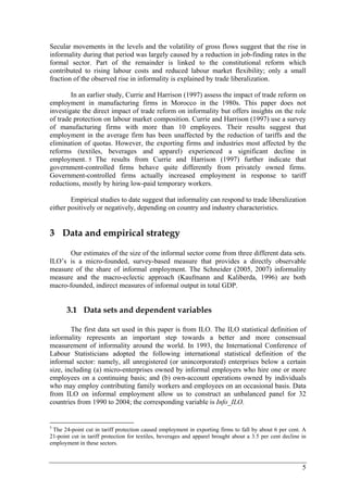 Secular movements in the levels and the volatility of gross flows suggest that the rise in 
informality during that period was largely caused by a reduction in job-finding rates in the 
formal sector. Part of the remainder is linked to the constitutional reform which 
contributed to rising labour costs and reduced labour market flexibility; only a small 
fraction of the observed rise in informality is explained by trade liberalization. 
In an earlier study, Currie and Harrison (1997) assess the impact of trade reform on 
employment in manufacturing firms in Morocco in the 1980s. This paper does not 
investigate the direct impact of trade reform on informality but offers insights on the role 
of trade protection on labour market composition. Currie and Harrison (1997) use a survey 
of manufacturing firms with more than 10 employees. Their results suggest that 
employment in the average firm has been unaffected by the reduction of tariffs and the 
elimination of quotas. However, the exporting firms and industries most affected by the 
reforms (textiles, beverages and apparel) experienced a significant decline in 
employment. 5 The results from Currie and Harrison (1997) further indicate that 
government-controlled firms behave quite differently from privately owned firms. 
Government-controlled firms actually increased employment in response to tariff 
reductions, mostly by hiring low-paid temporary workers. 
Empirical studies to date suggest that informality can respond to trade liberalization 
5 
either positively or negatively, depending on country and industry characteristics. 
3 Data and empirical strategy 
Our estimates of the size of the informal sector come from three different data sets. 
ILO’s is a micro-founded, survey-based measure that provides a directly observable 
measure of the share of informal employment. The Schneider (2005, 2007) informality 
measure and the macro-eclectic approach (Kaufmann and Kaliberda, 1996) are both 
macro-founded, indirect measures of informal output in total GDP. 
3.1 Data sets and dependent variables 
The first data set used in this paper is from ILO. The ILO statistical definition of 
informality represents an important step towards a better and more consensual 
measurement of informality around the world. In 1993, the International Conference of 
Labour Statisticians adopted the following international statistical definition of the 
informal sector: namely, all unregistered (or unincorporated) enterprises below a certain 
size, including (a) micro-enterprises owned by informal employers who hire one or more 
employees on a continuing basis; and (b) own-account operations owned by individuals 
who may employ contributing family workers and employees on an occasional basis. Data 
from ILO on informal employment allow us to construct an unbalanced panel for 32 
countries from 1990 to 2004; the corresponding variable is Info_ILO. 
5 The 24-point cut in tariff protection caused employment in exporting firms to fall by about 6 per cent. A 
21-point cut in tariff protection for textiles, beverages and apparel brought about a 3.5 per cent decline in 
employment in these sectors. 
 