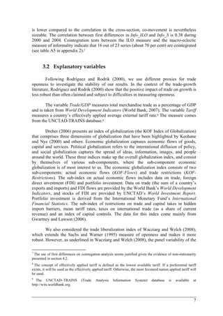 is lower compared to the correlation in the cross-section, co-movement is nevertheless 
sizeable. The correlation between first differences in Info_ILO and Info_S is 0.38 during 
2000 and 2004. Cointegration tests between the ILO measure and the macro-eclectic 
measure of informality indicate that 16 out of 23 series (about 70 per cent) are cointegrated 
(see table A5 in appendix 2).7 
7 
3.2 Explanatory variables 
Following Rodríguez and Rodrik (2000), we use different proxies for trade 
openness to investigate the stability of our results. In the context of the trade-growth 
literature, Rodríguez and Rodrik (2000) show that the positive impact of trade on growth is 
less robust than often claimed and subject to difficulties in measuring openness. 
The variable Trade/GDP measures total merchandise trade as a percentage of GDP 
and is taken from World Development Indicators (World Bank, 2007). The variable Tariff 
measures a country’s effectively applied average external tariff rate.8 The measure comes 
from the UNCTAD-TRAINS database.9 
Dreher (2006) presents an index of globalization (the KOF Index of Globalization) 
that comprises three dimensions of globalization that have been highlighted by Keohane 
and Nye (2000) and others. Economic globalization captures economic flows of goods, 
capital and services. Political globalization refers to the international diffusion of policy, 
and social globalization captures the spread of ideas, information, images, and people 
around the world. These three indices make up the overall globalization index, and consist 
by themselves of various sub-components, where the sub-component economic 
globalization is of most interest to us. The economic globalization index consists of two 
sub-components: actual economic flows (KOF-Flows) and trade restrictions (KOF-Restrictions). 
The sub-index on actual economic flows includes data on trade, foreign 
direct investment (FDI) and portfolio investment. Data on trade (the sum of a country’s 
exports and imports) and FDI flows are provided by the World Bank’s World Development 
Indicators, and stocks of FDI are provided by UNCTAD’s World Investment Report. 
Portfolio investment is derived from the International Monetary Fund’s International 
Financial Statistics. The sub-index of restrictions on trade and capital takes in hidden 
import barriers, mean tariff rates, taxes on international trade (as a share of current 
revenue) and an index of capital controls. The data for this index come mainly from 
Gwartney and Lawson (2006). 
We also considered the trade liberalization index of Wacziarg and Welch (2008), 
which extends the Sachs and Warner (1995) measure of openness and makes it more 
robust. However, as underlined in Wacziarg and Welch (2008), the panel variability of the 
7 The use of first differences on cointegation analysis seems justified given the evidence of non-stationarity 
presented in section 4.2. 
8 The concept of effectively applied tariff is defined as the lowest available tariff. If a preferential tariff 
exists, it will be used as the effectively applied tariff. Otherwise, the most favoured nation applied tariff will 
be used. 
9 The UNCTAD–TRAINS (Trade Analysis Information System) database is available at 
http://wits.worldbank.org. 
 