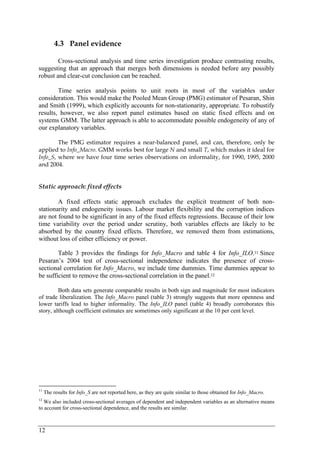 12 
4.3 Panel evidence 
Cross-sectional analysis and time series investigation produce contrasting results, 
suggesting that an approach that merges both dimensions is needed before any possibly 
robust and clear-cut conclusion can be reached. 
Time series analysis points to unit roots in most of the variables under 
consideration. This would make the Pooled Mean Group (PMG) estimator of Pesaran, Shin 
and Smith (1999), which explicitly accounts for non-stationarity, appropriate. To robustify 
results, however, we also report panel estimates based on static fixed effects and on 
systems GMM. The latter approach is able to accommodate possible endogeneity of any of 
our explanatory variables. 
The PMG estimator requires a near-balanced panel, and can, therefore, only be 
applied to Info_Macro. GMM works best for large N and small T, which makes it ideal for 
Info_S, where we have four time series observations on informality, for 1990, 1995, 2000 
and 2004. 
Static approach: fixed effects 
A fixed effects static approach excludes the explicit treatment of both non-stationarity 
and endogeneity issues. Labour market flexibility and the corruption indices 
are not found to be significant in any of the fixed effects regressions. Because of their low 
time variability over the period under scrutiny, both variables effects are likely to be 
absorbed by the country fixed effects. Therefore, we removed them from estimations, 
without loss of either efficiency or power. 
Table 3 provides the findings for Info_Macro and table 4 for Info_ILO.11 Since 
Pesaran’s 2004 test of cross-sectional independence indicates the presence of cross-sectional 
correlation for Info_Macro, we include time dummies. Time dummies appear to 
be sufficient to remove the cross-sectional correlation in the panel.12 
Both data sets generate comparable results in both sign and magnitude for most indicators 
of trade liberalization. The Info_Macro panel (table 3) strongly suggests that more openness and 
lower tariffs lead to higher informality. The Info_ILO panel (table 4) broadly corroborates this 
story, although coefficient estimates are sometimes only significant at the 10 per cent level. 
11 The results for Info_S are not reported here, as they are quite similar to those obtained for Info_Macro. 
12 We also included cross-sectional averages of dependent and independent variables as an alternative means 
to account for cross-sectional dependence, and the results are similar. 
 
