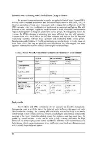 Dynamic non-stationary panel: Pooled Mean Group estimates 
14 
To account for non-stationarity in panels, we apply the Pooled Mean Group (PMG) 
and the Mean Group (MG) estimator. The MG estimator (see Pesaran and Smith, 1995) is 
based on estimating N time-series regressions and averaging the coefficients, while the 
PMG estimator relies on a combination of pooling and averaging of coefficients. The MG 
estimator allows intercepts, slopes and error variances to differ, while the PMG estimator 
imposes homogeneity on long-run coefficients across groups. If homogeneity cannot be 
rejected, the PMG estimator is consistent and more efficient than the MG estimator. 
Hausman tests select the PMG as the efficient estimator and indicate that the long-run 
relationship identified between trade openness and informality holds across groups. 
Results are provided in table 5. Coefficient estimates are similar in size to results based on 
static fixed effects, but they are generally more significant; they also suggest that more 
openness and fewer restrictions on trade lead to higher informal output. 
Table 5. Pooled Mean Group estimates: macro-eclectic measure of informality 
TRADE TRADE FLOWS TRADE 
RESTRICTIONS 
Lgdppc -0.0117 
(0.082) 
-0.0800*** 
(0.0033) 
-.03390*** 
(0.0127) 
Trade openness 
Trade/GDP 0.00035* 
(0.0001) 
Trade flows KOF 0.0006*** 
(0.0001) 
Tariff 
Trade restrictions KOF 0.0006* 
(0.0000) 
Nobs/groups 990/ 66 915/61 825/55 
Hausman test of 
efficiency of PMG 
over MG 
χ 2 (3) = 2.09 
p=0.55 
χ 2 (2) = 0.53 
p=0.77 
χ 2 (3) = 7.85 
p=0.05 
χ 2 (2) = 3.05 
p=0.22 
χ 2 (3) = 1.44 
p=0.69 
χ 2 (2) = 0.58 
p=0.75 
Endogeneity 
Fixed effects and PMG estimations do not account for possible endogeneity. 
Endogeneity could arise if the size of the informal sector influences the degree of trade 
liberalization in a country. An economy which is largely informal is likely to be poorly 
industrialized. In that context, economic power is usually highly concentrated and could be 
expected to be closely related to political power. Any reform would then most likely be 
guided by vested interests. In the case of trade policy, a strong preference for high 
protection for domestic productive sectors would most probably be the dominant decision 
factor in any reform. As a consequence, lower tariff cuts would be observed in economies 
with relatively larger informal sectors. 
 