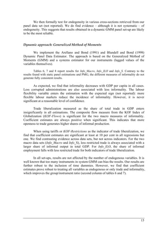 We then formally test for endogeneity in various cross-sections retrieved from our 
panel data set (not reported). We do find evidence – although it is not systematic – of 
endogeneity. This suggests that results obtained in a dynamic GMM panel set-up are likely 
to be the most reliable. 
15 
Dynamic approach: Generalized Method of Moments 
We implement the Arellano and Bond (1991) and Blundell and Bond (1998) 
Dynamic Panel Data Estimator. The approach is based on the Generalized Method of 
Moments (GMM) and a systems estimator for our instruments (lagged values of the 
variables themselves). 
Tables 6, 7 and 8 report results for Info_Macro, Info_ILO and Info_S. Contrary to the 
results found with static panel estimations and PMG, the different measures of informality do not 
generate fully consistent results. 
As expected, we find that informality decreases with GDP per capita in all cases. 
Less corrupted administrations are also associated with less informality. The labour 
flexibility variable enters the estimation with the expected sign (not reported): more 
flexible labour markets reduce the incidence of informality. However, it is never 
significant at a reasonable level of confidence. 
Trade liberalization measured as the share of total trade in GDP enters 
insignificantly in all estimations. The composite flow measure from the KOF Index of 
Globalization (KOF-Flows) is significant for the two macro measures of informality. 
Coefficient estimates are always positive when significant. This indicates that more 
openness to trade generates higher shares of informal production. 
When using tariffs or KOF-Restrictions as the indicator of trade liberalization, we 
find that coefficient estimates are significant at least at 10 per cent in all regressions but 
one. We find contrasting evidence across data sets, but not across indicators. For the two 
macro data sets (Info_Macro and Info_S), less restricted trade is always associated with a 
larger share of informal output in total GDP. For Info_ILO, the share of informal 
employment falls with less restricted trade for both indicators of trade liberalization. 
In all set-ups, results are not affected by the number of endogenous variables. It is 
well known that too many instruments in system GMM can bias the results. Our results are 
further robust to the inclusion of time dummies. However, we find that coefficient 
estimates prove robust to treating all variables as endogenous or only trade and informality, 
which improves the group/instrument ratio (second column of tables 6 and 7). 
 