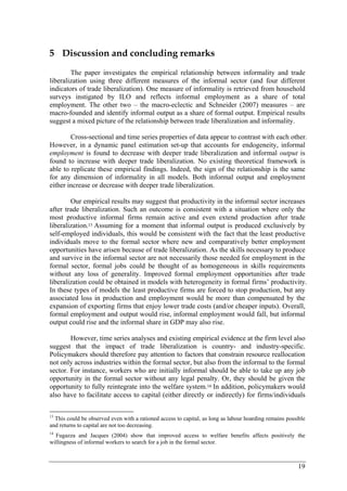 19 
5 Discussion and concluding remarks 
The paper investigates the empirical relationship between informality and trade 
liberalization using three different measures of the informal sector (and four different 
indicators of trade liberalization). One measure of informality is retrieved from household 
surveys instigated by ILO and reflects informal employment as a share of total 
employment. The other two – the macro-eclectic and Schneider (2007) measures – are 
macro-founded and identify informal output as a share of formal output. Empirical results 
suggest a mixed picture of the relationship between trade liberalization and informality. 
Cross-sectional and time series properties of data appear to contrast with each other. 
However, in a dynamic panel estimation set-up that accounts for endogeneity, informal 
employment is found to decrease with deeper trade liberalization and informal output is 
found to increase with deeper trade liberalization. No existing theoretical framework is 
able to replicate these empirical findings. Indeed, the sign of the relationship is the same 
for any dimension of informality in all models. Both informal output and employment 
either increase or decrease with deeper trade liberalization. 
Our empirical results may suggest that productivity in the informal sector increases 
after trade liberalization. Such an outcome is consistent with a situation where only the 
most productive informal firms remain active and even extend production after trade 
liberalization.13 Assuming for a moment that informal output is produced exclusively by 
self-employed individuals, this would be consistent with the fact that the least productive 
individuals move to the formal sector where new and comparatively better employment 
opportunities have arisen because of trade liberalization. As the skills necessary to produce 
and survive in the informal sector are not necessarily those needed for employment in the 
formal sector, formal jobs could be thought of as homogeneous in skills requirements 
without any loss of generality. Improved formal employment opportunities after trade 
liberalization could be obtained in models with heterogeneity in formal firms’ productivity. 
In these types of models the least productive firms are forced to stop production, but any 
associated loss in production and employment would be more than compensated by the 
expansion of exporting firms that enjoy lower trade costs (and/or cheaper inputs). Overall, 
formal employment and output would rise, informal employment would fall, but informal 
output could rise and the informal share in GDP may also rise. 
However, time series analyses and existing empirical evidence at the firm level also 
suggest that the impact of trade liberalization is country- and industry-specific. 
Policymakers should therefore pay attention to factors that constrain resource reallocation 
not only across industries within the formal sector, but also from the informal to the formal 
sector. For instance, workers who are initially informal should be able to take up any job 
opportunity in the formal sector without any legal penalty. Or, they should be given the 
opportunity to fully reintegrate into the welfare system.14 In addition, policymakers would 
also have to facilitate access to capital (either directly or indirectly) for firms/individuals 
13 This could be observed even with a rationed access to capital, as long as labour hoarding remains possible 
and returns to capital are not too decreasing. 
14 Fugazza and Jacques (2004) show that improved access to welfare benefits affects positively the 
willingness of informal workers to search for a job in the formal sector. 
 
