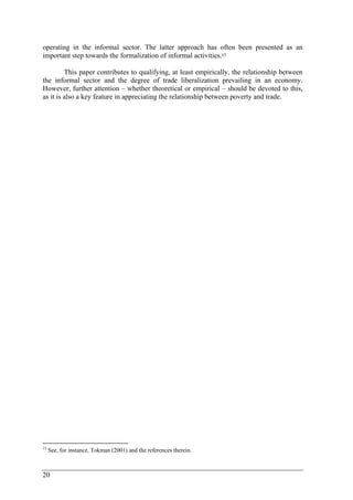 operating in the informal sector. The latter approach has often been presented as an 
important step towards the formalization of informal activities.15 
20 
This paper contributes to qualifying, at least empirically, the relationship between 
the informal sector and the degree of trade liberalization prevailing in an economy. 
However, further attention – whether theoretical or empirical – should be devoted to this, 
as it is also a key feature in appreciating the relationship between poverty and trade. 
15 See, for instance, Tokman (2001) and the references therein. 
 
