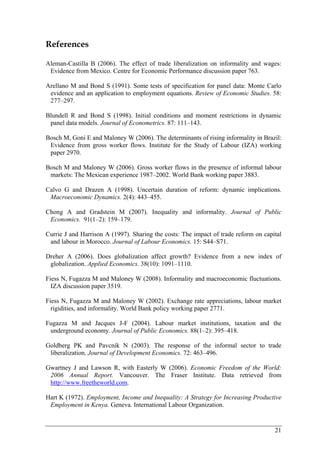 21 
References 
Aleman-Castilla B (2006). The effect of trade liberalization on informality and wages: 
Evidence from Mexico. Centre for Economic Performance discussion paper 763. 
Arellano M and Bond S (1991). Some tests of specification for panel data: Monte Carlo 
evidence and an application to employment equations. Review of Economic Studies. 58: 
277–297. 
Blundell R and Bond S (1998). Initial conditions and moment restrictions in dynamic 
panel data models. Journal of Econometrics. 87: 111–143. 
Bosch M, Goni E and Maloney W (2006). The determinants of rising informality in Brazil: 
Evidence from gross worker flows. Institute for the Study of Labour (IZA) working 
paper 2970. 
Bosch M and Maloney W (2006). Gross worker flows in the presence of informal labour 
markets: The Mexican experience 1987–2002. World Bank working paper 3883. 
Calvo G and Drazen A (1998). Uncertain duration of reform: dynamic implications. 
Macroeconomic Dynamics. 2(4): 443–455. 
Chong A and Gradstein M (2007). Inequality and informality. Journal of Public 
Economics. 91(1–2): 159–179. 
Currie J and Harrison A (1997). Sharing the costs: The impact of trade reform on capital 
and labour in Morocco. Journal of Labour Economics. 15: S44–S71. 
Dreher A (2006). Does globalization affect growth? Evidence from a new index of 
globalization. Applied Economics. 38(10): 1091–1110. 
Fiess N, Fugazza M and Maloney W (2008). Informality and macroeconomic fluctuations. 
IZA discussion paper 3519. 
Fiess N, Fugazza M and Maloney W (2002). Exchange rate appreciations, labour market 
rigidities, and informality. World Bank policy working paper 2771. 
Fugazza M and Jacques J-F (2004). Labour market institutions, taxation and the 
underground economy. Journal of Public Economics. 88(1–2): 395–418. 
Goldberg PK and Pavcnik N (2003). The response of the informal sector to trade 
liberalization. Journal of Development Economics. 72: 463–496. 
Gwartney J and Lawson R, with Easterly W (2006). Economic Freedom of the World: 
2006 Annual Report. Vancouver. The Fraser Institute. Data retrieved from 
http://www.freetheworld.com. 
Hart K (1972). Employment, Income and Inequality: A Strategy for Increasing Productive 
Employment in Kenya. Geneva. International Labour Organization. 
 