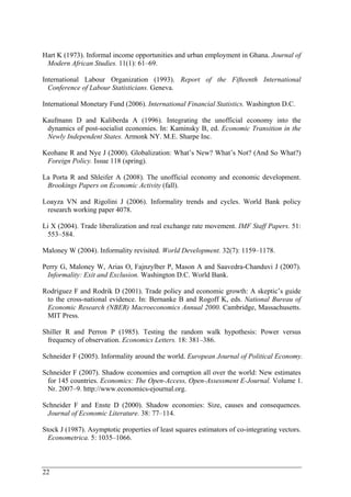 Hart K (1973). Informal income opportunities and urban employment in Ghana. Journal of 
Modern African Studies. 11(1): 61–69. 
International Labour Organization (1993). Report of the Fifteenth International 
Conference of Labour Statisticians. Geneva. 
International Monetary Fund (2006). International Financial Statistics. Washington D.C. 
Kaufmann D and Kaliberda A (1996). Integrating the unofficial economy into the 
dynamics of post-socialist economies. In: Kaminsky B, ed. Economic Transition in the 
Newly Independent States. Armonk NY. M.E. Sharpe Inc. 
Keohane R and Nye J (2000). Globalization: What’s New? What’s Not? (And So What?) 
Foreign Policy. Issue 118 (spring). 
La Porta R and Shleifer A (2008). The unofficial economy and economic development. 
Brookings Papers on Economic Activity (fall). 
Loayza VN and Rigolini J (2006). Informality trends and cycles. World Bank policy 
research working paper 4078. 
Li X (2004). Trade liberalization and real exchange rate movement. IMF Staff Papers. 51: 
553–584. 
Maloney W (2004). Informality revisited. World Development. 32(7): 1159–1178. 
Perry G, Maloney W, Arias O, Fajnzylber P, Mason A and Saavedra-Chanduvi J (2007). 
Informality: Exit and Exclusion. Washington D.C. World Bank. 
Rodríguez F and Rodrik D (2001). Trade policy and economic growth: A skeptic’s guide 
to the cross-national evidence. In: Bernanke B and Rogoff K, eds. National Bureau of 
Economic Research (NBER) Macroeconomics Annual 2000. Cambridge, Massachusetts. 
MIT Press. 
Shiller R and Perron P (1985). Testing the random walk hypothesis: Power versus 
frequency of observation. Economics Letters. 18: 381–386. 
Schneider F (2005). Informality around the world. European Journal of Political Economy. 
Schneider F (2007). Shadow economies and corruption all over the world: New estimates 
for 145 countries. Economics: The Open-Access, Open-Assessment E-Journal. Volume 1. 
Nr. 2007–9. http://www.economics-ejournal.org. 
Schneider F and Enste D (2000). Shadow economies: Size, causes and consequences. 
Journal of Economic Literature. 38: 77–114. 
Stock J (1987). Asymptotic properties of least squares estimators of co-integrating vectors. 
Econometrica. 5: 1035–1066. 
22 
 