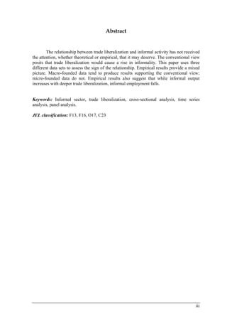 iii 
Abstract 
The relationship between trade liberalization and informal activity has not received 
the attention, whether theoretical or empirical, that it may deserve. The conventional view 
posits that trade liberalization would cause a rise in informality. This paper uses three 
different data sets to assess the sign of the relationship. Empirical results provide a mixed 
picture. Macro-founded data tend to produce results supporting the conventional view; 
micro-founded data do not. Empirical results also suggest that while informal output 
increases with deeper trade liberalization, informal employment falls. 
Keywords: Informal sector, trade liberalization, cross-sectional analysis, time series 
analysis, panel analysis. 
JEL classification: F13, F16, O17, C23 
 