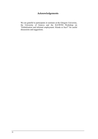 iv 
Acknowledgements 
We are grateful to participants in seminars at the Glasgow University, 
the University of Geneva and the ILO/WTO Workshop on 
"Globalization and informal employment: friends or foes?" for useful 
discussions and suggestions. 
 
