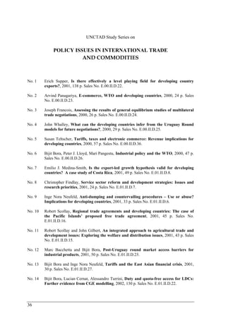 36 
UNCTAD Study Series on 
POLICY ISSUES IN INTERNATIONAL TRADE 
AND COMMODITIES 
No. 1 Erich Supper, Is there effectively a level playing field for developing country 
exports?, 2001, 138 p. Sales No. E.00.II.D.22. 
No. 2 Arvind Panagariya, E-commerce, WTO and developing countries, 2000, 24 p. Sales 
No. E.00.II.D.23. 
No. 3 Joseph Francois, Assessing the results of general equilibrium studies of multilateral 
trade negotiations, 2000, 26 p. Sales No. E.00.II.D.24. 
No. 4 John Whalley, What can the developing countries infer from the Uruguay Round 
models for future negotiations?, 2000, 29 p. Sales No. E.00.II.D.25. 
No. 5 Susan Teltscher, Tariffs, taxes and electronic commerce: Revenue implications for 
developing countries, 2000, 57 p. Sales No. E.00.II.D.36. 
No. 6 Bijit Bora, Peter J. Lloyd, Mari Pangestu, Industrial policy and the WTO, 2000, 47 p. 
Sales No. E.00.II.D.26. 
No. 7 Emilio J. Medina-Smith, Is the export-led growth hypothesis valid for developing 
countries? A case study of Costa Rica, 2001, 49 p. Sales No. E.01.II.D.8. 
No. 8 Christopher Findlay, Service sector reform and development strategies: Issues and 
research priorities, 2001, 24 p. Sales No. E.01.II.D.7. 
No. 9 Inge Nora Neufeld, Anti-dumping and countervailing procedures – Use or abuse? 
Implications for developing countries, 2001, 33 p. Sales No. E.01.II.D.6. 
No. 10 Robert Scollay, Regional trade agreements and developing countries: The case of 
the Pacific Islands’ proposed free trade agreement, 2001, 45 p. Sales No. 
E.01.II.D.16. 
No. 11 Robert Scollay and John Gilbert, An integrated approach to agricultural trade and 
development issues: Exploring the welfare and distribution issues, 2001, 43 p. Sales 
No. E.01.II.D.15. 
No. 12 Marc Bacchetta and Bijit Bora, Post-Uruguay round market access barriers for 
industrial products, 2001, 50 p. Sales No. E.01.II.D.23. 
No. 13 Bijit Bora and Inge Nora Neufeld, Tariffs and the East Asian financial crisis, 2001, 
30 p. Sales No. E.01.II.D.27. 
No. 14 Bijit Bora, Lucian Cernat, Alessandro Turrini, Duty and quota-free access for LDCs: 
Further evidence from CGE modelling, 2002, 130 p. Sales No. E.01.II.D.22. 
 