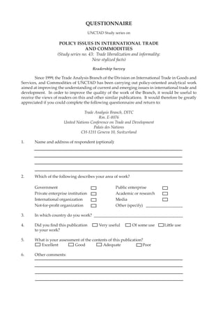 Since 1999, the Trade Analysis Branch of the Division on International Trade in Goods and 
Services, and Commodities of UNCTAD has been carrying out policy-oriented analytical work 
aimed at improving the understanding of current and emerging issues in international trade and 
development. In order to improve the quality of the work of the Branch, it would be useful to 
receive the views of readers on this and other similar publications. It would therefore be greatly 
appreciated if you could complete the following questionnaire and return to: 
Trade Analysis Branch, DITC 
Rm. E-8076 
United Nations Conference on Trade and Development 
Palais des Nations 
CH-1211 Geneva 10, Switzerland 
1. Name and address of respondent (optional): 
2. Which of the following describes your area of work? 
Government Public enterprise 
Private enterprise institution Academic or research 
International organization Media 
Not-for-profi t organization Other (specify) _________________ 
3. In which country do you work? _________________________________________ 
4. Did you fi nd this publication Very useful Of some use Litt le use 
to your work? 
5. What is your assessment of the contents of this publication? 
Excellent Good Adequate Poor 
6. Other comments: 
QUESTIONNAIRE 
UNCTAD Study series on 
POLICY ISSUES IN INTERNATIONAL TRADE 
AND COMMODITIES 
(Study series no. 43: Trade liberalization and informality: 
New stylized facts) 
Readership Survey 

