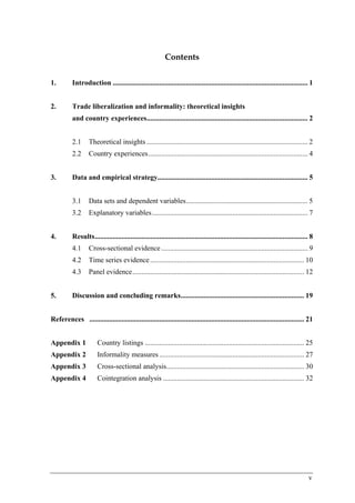 v 
Contents 
1. Introduction ............................................................................................................. 1 
2. Trade liberalization and informality: theoretical insights 
and country experiences.......................................................................................... 2 
2.1 Theoretical insights .......................................................................................... 2 
2.2 Country experiences.........................................................................................4 
3. Data and empirical strategy.................................................................................... 5 
3.1 Data sets and dependent variables.................................................................... 5 
3.2 Explanatory variables.......................................................................................7 
4. Results....................................................................................................................... 8 
4.1 Cross-sectional evidence ..................................................................................9 
4.2 Time series evidence ......................................................................................10 
4.3 Panel evidence................................................................................................12 
5. Discussion and concluding remarks..................................................................... 19 
References ........................................................................................................................ 21 
Appendix 1 Country listings ......................................................................................... 25 
Appendix 2 Informality measures ................................................................................. 27 
Appendix 3 Cross-sectional analysis............................................................................. 30 
Appendix 4 Cointegration analysis ............................................................................... 32 
 