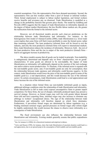 essential assumptions. First, the representative firm faces demand uncertainty. Second, the 
representative firm can hire workers either from a pool of formal or informal workers. 
Third, formal employment is subject to labour market legislation, and formal workers 
receive benefits and severance pay on dismissal. Trade liberalization is modelled as a 
change in the probability function that governs price shocks. The model by Goldberg and 
Pavcnik (2003) suggests that the impact of trade liberalization on informality depends on 
the degree of labour market liberalization: the less flexible labour markets are, the greater 
the reallocation from the formal to the informal sector. 
However, not all theoretical models provide such clear-cut predictions on the 
relationship between trade liberalization and informality. For instance, in the 
heterogeneous firm model of Aleman-Castilla (2006), trade liberalization (i.e. lower trade 
costs) implies that some firms will find it more profitable to enter the formal sector, rather 
than remaining informal. The least productive informal firms will be forced to exit the 
industry, and only the most productive (formal) firms will export to international markets. 
Here, trade liberalization reduces the incidence of informality. Moreover, both – the exit of 
the least productive firms and the rise in output of the most productive (formal) firms – 
lead to an aggregate increase in productivity. 
The above models assume that all goods can be traded in principle. Non-tradability 
is endogenously determined and depends only on firms’ characteristics, not on goods’ 
characteristics. If some goods are allowed to be non-tradable, the impact of trade 
liberalization on informality will additionally depend on the reaction of the real exchange 
rate and/or relative sector productivities. To illustrate, if the informal sector is equated with 
the non-tradable goods sector, and, if non-tradable goods are only for consumption, then 
the relationship between trade openness and informality could become negative. In this 
context, trade liberalization would lower the price of the non-tradable good in terms of the 
tradable good (i.e. a real depreciation), and this would decrease the size of the informal 
sector.3 In certain circumstances, trade liberalization could lead to a real appreciation4 and 
hence increase the size of the informal sector. 
In a situation where formal firms use non-tradable (informal) goods as inputs, 
additional arbitrage conditions enter the relationship of trade liberalization and informality. 
Trade liberalization (a fall in trade costs) exposes uncompetitive firms to greater import 
competition. For these firms, the use of cheaper, informally produced inputs may present a 
survival strategy. However, as formal wages may well rise with greater labour demand 
from (old and new) exporting firms, informal wages may also increase to eliminate any 
arbitrage in workers’ occupational choice. The sign of the relationship between trade 
liberalization and informality will therefore depend on which force dominates. 
Furthermore, if pre-reform formal wages are determined by labour regulation (e.g. a 
binding minimum nominal wage), upward pressures on formal wages after reform might 
be slightly undermined; this would increase the chance to observe more informality as a 
consequence of trade liberalization. 
The fiscal environment can also influence the relationship between trade 
liberalization and informality. Existing models generally assume that public expenditures 
3 See, for instance Li (2004), for a theoretical treatment and empirical evidence. 
4 Calvo and Drazen (1998), for instance, show that trade liberalization of uncertain duration could lead to a 
real appreciation, due to an upward jump in the consumption of both tradable and non-tradable goods. 
3 
 