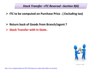 Stock Transfer –ITC Reversal –Section 9(6)Stock Transfer –ITC Reversal –Section 9(6)
ITC to be computed on Purchase Price . ( Excluding tax)
Return back of Goods from Branch/agent ?
Stock Transfer with in State.
http://www.simpletaxindia.net/2013/09/input-tax-credit-under-delhi-vat-act.html
 