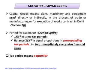 TAX CREDIT ‐ CAPITAL GOODSTAX CREDIT ‐ CAPITAL GOODS
Capital  Goods  means  plant,  machinery  and  equipment 
used,  directly  or  indirectly,  in  the  process  of  trade  or 
manufacturing or for execution of works contract in Delhi 
‐Section 2(f)
Period for availment : Section 9(9)(a)
1/3rd in same tax period;
Balance 2/3rd in equal proportions in corresponding 
tax periods , in  two  immediately successive financial 
years
Tax period means a quarter
http://www.simpletaxindia.net/2013/09/input-tax-credit-under-delhi-vat-act.html
 