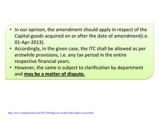 • In our opinion, the amendment should apply in respect of the 
Capital goods acquired on or after the date of amendment(i.e. 
01‐Apr‐2013).
• Accordingly, in the given case, the ITC shall be allowed as per 
erstwhile provisions, i.e. any tax period in the entire 
respective financial years.
• However, the same is subject to clarification by department 
and may be a matter of dispute.
• In our opinion, the amendment should apply in respect of the 
Capital goods acquired on or after the date of amendment(i.e. 
01‐Apr‐2013).
• Accordingly, in the given case, the ITC shall be allowed as per 
erstwhile provisions, i.e. any tax period in the entire 
respective financial years.
• However, the same is subject to clarification by department 
and may be a matter of dispute.
http://www.simpletaxindia.net/2013/09/input-tax-credit-under-delhi-vat-act.html
 