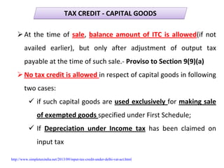 TAX CREDIT ‐ CAPITAL GOODSTAX CREDIT ‐ CAPITAL GOODS
At the time of sale, balance amount of ITC is allowed(if not 
availed  earlier),  but  only  after  adjustment  of  output  tax 
payable at the time of such sale.‐ Proviso to Section 9(9)(a)
No tax credit is allowed in respect of capital goods in following 
two cases:
if such capital goods are used exclusively for making sale 
of exempted goods specified under First Schedule;
If  Depreciation  under  Income  tax has  been  claimed  on 
input tax
http://www.simpletaxindia.net/2013/09/input-tax-credit-under-delhi-vat-act.html
 