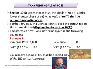 TAX CREDIT – SALE AT LOSSTAX CREDIT – SALE AT LOSS
Section 10(5) states that in case, the goods at sold at a price 
lower than purchase price(i.e. at loss), then ITC shall be 
reduced proportionately.
Further, ITC on such purchase can’t exceed the output tax on 
the same sale itself{Explanation to section 10(5)}
The aforesaid provisions may be analyzed in the following 
examples:
Example 1:
Purchase Price  1,000 Sale Price             800
VAT @ 12.5%       125 VAT @ 12.5%       100
So, in above example, ITC shall be allowed only             
of Rs. 100 i.e. (125/1000X800) }
http://www.simpletaxindia.net/2013/09/input-tax-credit-under-delhi-vat-act.html
 