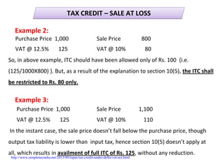 TAX CREDIT – SALE AT LOSSTAX CREDIT – SALE AT LOSS
Example 2:
Purchase Price  1,000 Sale Price               800
VAT @ 12.5%       125 VAT @ 10%              80
So, in above example, ITC should have been allowed only of Rs. 100  {i.e. 
(125/1000X800) }. But, as a result of the explanation to section 10(5), the ITC shall 
be restricted to Rs. 80 only.
Example 3:
Purchase Price  1,000 Sale Price             1,100
VAT @ 12.5%       125 VAT @ 10%             110
In the instant case, the sale price doesn’t fall below the purchase price, though       
output tax liability is lower than  input tax, hence section 10(5) doesn’t apply at  
all, which results in availment of full ITC of Rs. 125, without any reduction.
http://www.simpletaxindia.net/2013/09/input-tax-credit-under-delhi-vat-act.html
 