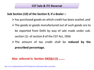 CST Sale & ITC ReversalCST Sale & ITC Reversal
Sub Section (10) of the Section 9, if a dealer :‐
has purchased goods on which credit has been availed ;and
The goods or goods manufactured out of such goods are to 
be  exported  from  Delhi  by  way  of  sale  made  under  sub‐
section (1)  of section 8 of the CST Act, 1956
The  amount  of  tax  credit  shall  be  reduced  by  the 
prescribed percentage.
Also  referred in  Section 10(3)(c) (i) ……..
http://www.simpletaxindia.net/2013/09/input-tax-credit-under-delhi-vat-act.html
 