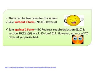 • There can be two cases for the same:‐
Sale without C form– No ITC Reversal
Sale against C Form—ITC Reversal required{Section 9(10) & 
section 10(3)( c)(i) w.e.f. 15‐Jun‐2012. However, no rate of ITC 
reversal yet prescribed.
• There can be two cases for the same:‐
Sale without C form– No ITC Reversal
Sale against C Form—ITC Reversal required{Section 9(10) & 
section 10(3)( c)(i) w.e.f. 15‐Jun‐2012. However, no rate of ITC 
reversal yet prescribed.
http://www.simpletaxindia.net/2013/09/input-tax-credit-under-delhi-vat-act.html
 