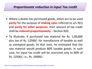 Proportionate reduction in Input Tax creditProportionate reduction in Input Tax credit
Where a dealer has purchased goods, which are to be used 
partly for the purpose of making sales referred to u/s 9(1) 
and partly for other purposes, then amount of tax credit 
shall be reduced proportionately. ‐ Section 9(4)
To  illustrate,  X  purchased  raw  material  for  Rs.  1,00,000 
plus tax of Rs. 12500/‐ for manufacture of taxable as well 
as  exempted  goods.  At  that  time,  he  estimated  that  the 
raw  material  would  produce  80%  taxable  goods.  In  such 
case, his input tax credit will be restricted only to 80% of 
Rs. 12500/, i.e., Rs. 10000/‐. 
http://www.simpletaxindia.net/2013/09/input-tax-credit-under-delhi-vat-act.html
 