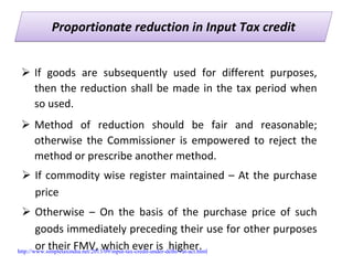 Proportionate reduction in Input Tax creditProportionate reduction in Input Tax credit
If  goods  are  subsequently  used  for  different  purposes, 
then the reduction shall be made in the tax period when 
so used. 
Method  of  reduction  should  be  fair  and  reasonable; 
otherwise  the  Commissioner  is  empowered  to  reject  the 
method or prescribe another method.
If commodity wise register maintained – At the purchase 
price
Otherwise  – On  the  basis  of  the  purchase  price  of  such 
goods immediately preceding their use for other purposes 
or their FMV, which ever is  higher.http://www.simpletaxindia.net/2013/09/input-tax-credit-under-delhi-vat-act.html
 
