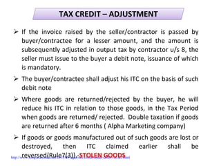 TAX CREDIT – ADJUSTMENTTAX CREDIT – ADJUSTMENT
If  the  invoice  raised  by  the  seller/contractor  is  passed  by 
buyer/contractee for  a  lesser  amount,  and  the  amount  is 
subsequently adjusted in output tax by contractor u/s 8, the 
seller must issue to the buyer a debit note, issuance of which 
is mandatory. 
The buyer/contractee shall adjust his ITC on the basis of such 
debit note
Where  goods  are  returned/rejected  by  the  buyer,  he  will 
reduce his ITC in relation to those goods, in the Tax Period 
when goods are returned/ rejected.  Double taxation if goods 
are returned after 6 months ( Alpha Marketing company)
If goods or goods manufactured out of such goods are lost or 
destroyed,  then  ITC  claimed  earlier  shall  be 
reversed{Rule7(3)}.‐STOLEN GOODShttp://www.simpletaxindia.net/2013/09/input-tax-credit-under-delhi-vat-act.html
 