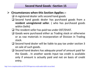 Second Hand Goods –Section 15Second Hand Goods –Section 15
Circumstances when this Section Applies :‐
A registered dealer sells second hand goods
Second  hand  goods  dealer  has  purchased  goods  from  a 
resident  unregistered  seller.  (  who  has  purchased  goods 
within Delhi)
The resident seller has paid tax under DST/DVAT.
Goods were purchased either as Trading stock or otherwise 
or as raw materials in incorporation of Division in  Trading 
stock.
Second hand dealer will be liable to pay tax under section 3 
on sale of such goods.
Second hand dealers has adequate proof of amount paid for 
the  Goods  .  In  another  words  Input  tax  credit  is  available 
only  if  amount  is  actually  paid  and  not  on  basis  of  credit 
entry.
http://www.simpletaxindia.net/2013/09/input-tax-credit-under-delhi-vat-act.html
 