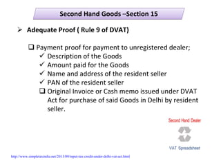 Second Hand Goods –Section 15Second Hand Goods –Section 15
Adequate Proof ( Rule 9 of DVAT)
Payment proof for payment to unregistered dealer;
Description of the Goods
Amount paid for the Goods
Name and address of the resident seller
PAN of the resident seller
Original Invoice or Cash memo issued under DVAT 
Act for purchase of said Goods in Delhi by resident 
seller.
http://www.simpletaxindia.net/2013/09/input-tax-credit-under-delhi-vat-act.html
 