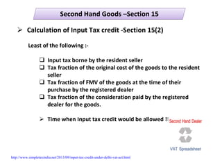 Second Hand Goods –Section 15Second Hand Goods –Section 15
Calculation of Input Tax credit ‐Section 15(2)
Least of the following :‐
Input tax borne by the resident seller
Tax fraction of the original cost of the goods to the resident 
seller
Tax fraction of FMV of the goods at the time of their 
purchase by the registered dealer
Tax fraction of the consideration paid by the registered 
dealer for the goods.
Time when Input tax credit would be allowed !!!
http://www.simpletaxindia.net/2013/09/input-tax-credit-under-delhi-vat-act.html
 