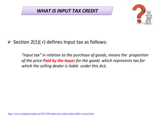 WHAT IS INPUT TAX CREDITWHAT IS INPUT TAX CREDIT
Section 2(1)( r) defines Input tax as follows:
“input tax” in relation to the purchase of goods, means the  proportion 
of the price Paid by the buyer for the goods which represents tax for 
which the selling dealer is liable  under this Act;
http://www.simpletaxindia.net/2013/09/input-tax-credit-under-delhi-vat-act.html
 