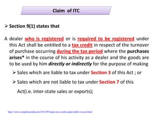 Claim  of ITCClaim  of ITC
Section 9(1) states that
A dealer who is registered or is required to  be  registered under 
this Act shall be entitled to a tax credit in respect of the turnover 
of purchase occurring during the tax period where the purchases 
arises* in the course of his activity as a dealer and the goods are 
to be used by him directly or indirectly for the purpose of making
Sales which are liable to tax under Section 3 of this Act ; or
Sales which are not liable to tax under Section 7 of this 
Act(i.e. inter‐state sales or exports);
http://www.simpletaxindia.net/2013/09/input-tax-credit-under-delhi-vat-act.html
 