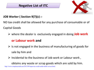 JOB Worker ( Section 9(7)(c) :‐
NO tax credit shall be allowed for any purchase of consumable or of 
Capital Goods 
where the dealer is  exclusively engaged in doing Job work 
or Labour work and 
Is not engaged in the business of manufacturing of goods for 
sale by him and
Incidental to the business of Job work or Labour work , 
obtains any waste or scrap goods which are sold by him. 
Negative List of ITCNegative List of ITC
http://www.simpletaxindia.net/2013/09/input-tax-credit-under-delhi-vat-act.html
 