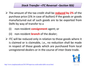 Stock Transfer –ITC Reversal –Section 9(6)Stock Transfer –ITC Reversal –Section 9(6)
The amount of the tax credit shall be reduced by 2% of the 
purchase price (1% in case of bullion) if the goods or goods 
manufactured out of such goods are to be exported from 
Delhi by way of transfer to a
(i) non‐resident consignment agent; or 
(ii)  non‐resident branch of the dealer; 
ITC will be reduced only in relation to those goods where it 
is claimed or is claimable, i.e., no reduction shall be made 
in respect of those goods which are purchased from local 
unregistered dealers or in the course of inter‐State trade.
http://www.simpletaxindia.net/2013/09/input-tax-credit-under-delhi-vat-act.html
 