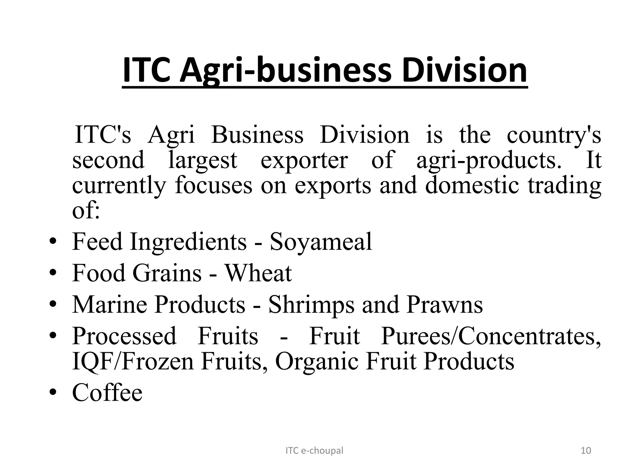 ITC e-choupal 10
ITC Agri-business Division
ITC's Agri Business Division is the country's
second largest exporter of agri-products. It
currently focuses on exports and domestic trading
of:
• Feed Ingredients - Soyameal
• Food Grains - Wheat
• Marine Products - Shrimps and Prawns
• Processed Fruits - Fruit Purees/Concentrates,
IQF/Frozen Fruits, Organic Fruit Products
• Coffee
 