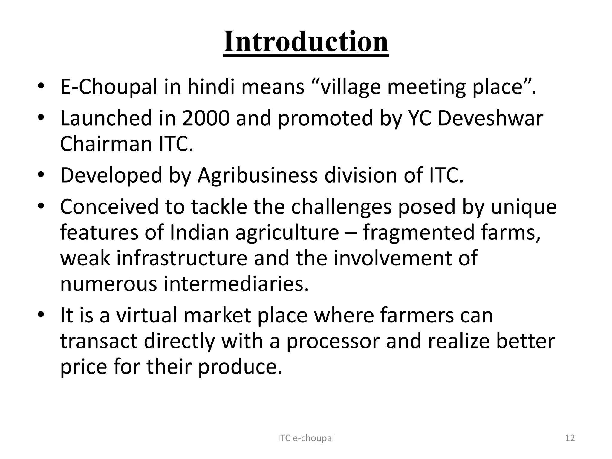 Introduction
• E-Choupal in hindi means “village meeting place”.
• Launched in 2000 and promoted by YC Deveshwar
Chairman ITC.
• Developed by Agribusiness division of ITC.
• Conceived to tackle the challenges posed by unique
features of Indian agriculture – fragmented farms,
weak infrastructure and the involvement of
numerous intermediaries.
• It is a virtual market place where farmers can
transact directly with a processor and realize better
price for their produce.
ITC e-choupal 12
 
