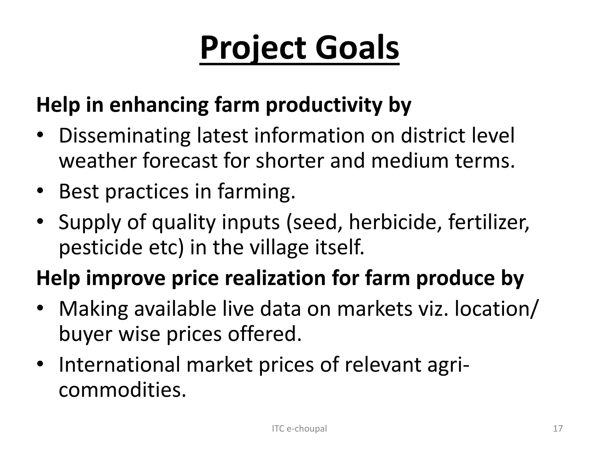 Project Goals
Help in enhancing farm productivity by
• Disseminating latest information on district level
weather forecast for shorter and medium terms.
• Best practices in farming.
• Supply of quality inputs (seed, herbicide, fertilizer,
pesticide etc) in the village itself.
Help improve price realization for farm produce by
• Making available live data on markets viz. location/
buyer wise prices offered.
• International market prices of relevant agri-
commodities.
ITC e-choupal 17
 