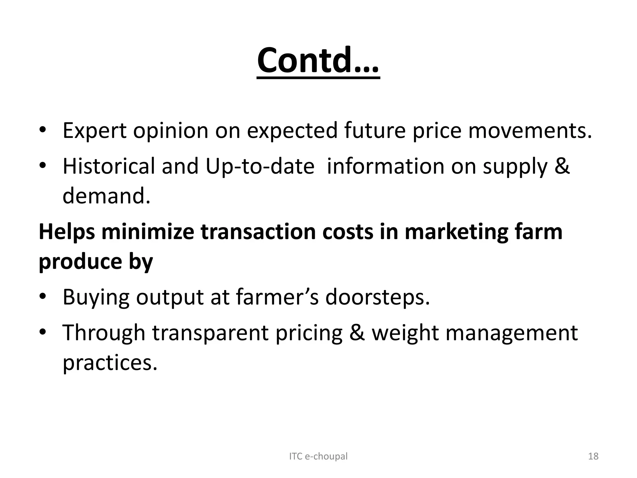 Contd…
• Expert opinion on expected future price movements.
• Historical and Up-to-date information on supply &
demand.
Helps minimize transaction costs in marketing farm
produce by
• Buying output at farmer’s doorsteps.
• Through transparent pricing & weight management
practices.
ITC e-choupal 18
 