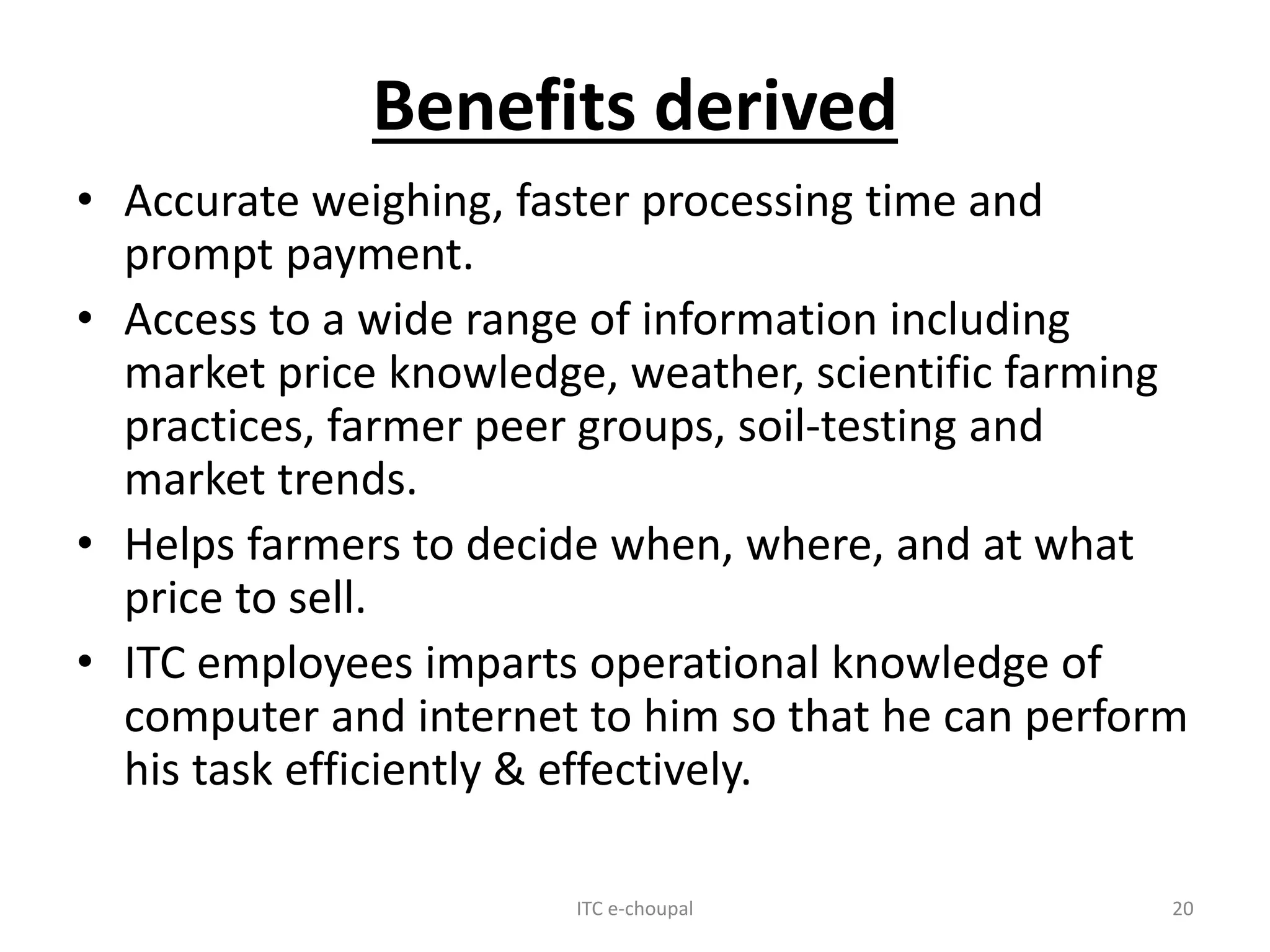 Benefits derived
• Accurate weighing, faster processing time and
prompt payment.
• Access to a wide range of information including
market price knowledge, weather, scientific farming
practices, farmer peer groups, soil-testing and
market trends.
• Helps farmers to decide when, where, and at what
price to sell.
• ITC employees imparts operational knowledge of
computer and internet to him so that he can perform
his task efficiently & effectively.
ITC e-choupal 20
 
