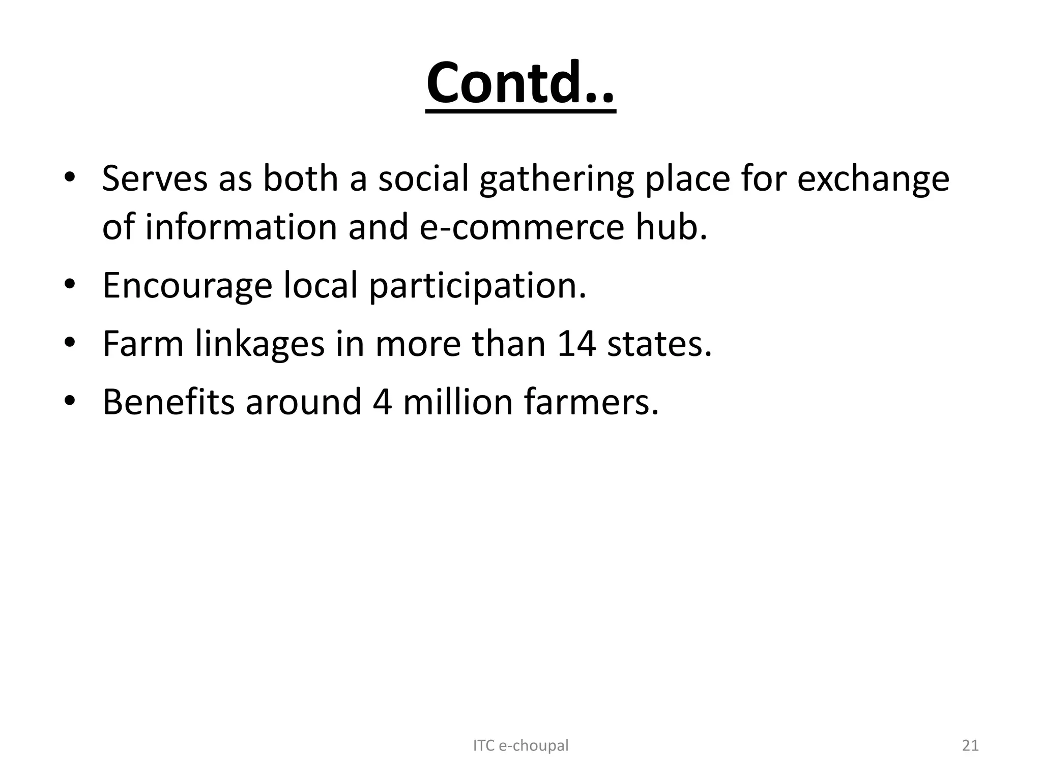 Contd..
• Serves as both a social gathering place for exchange
of information and e-commerce hub.
• Encourage local participation.
• Farm linkages in more than 14 states.
• Benefits around 4 million farmers.
ITC e-choupal 21
 