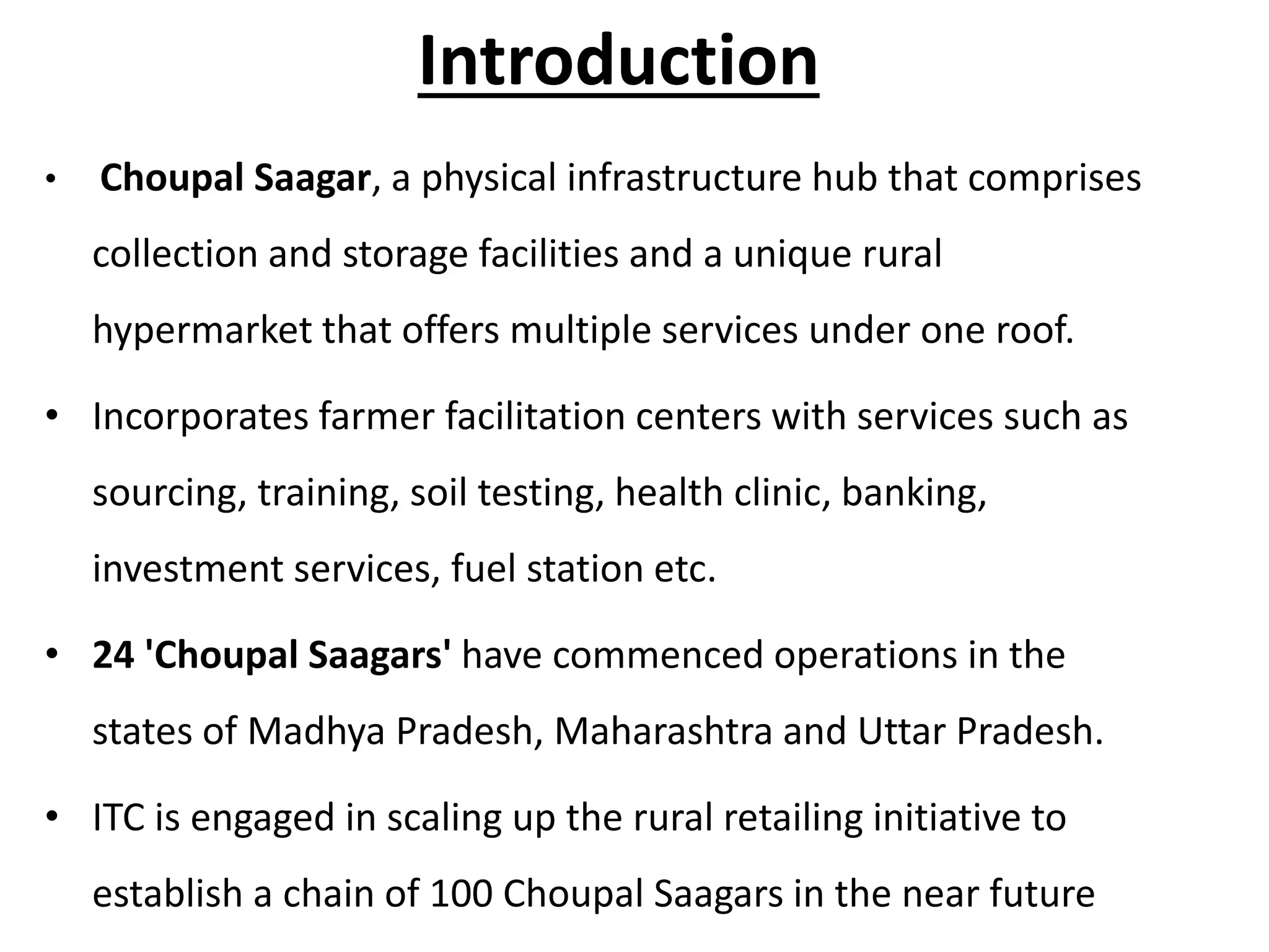 Introduction
• Choupal Saagar, a physical infrastructure hub that comprises
collection and storage facilities and a unique rural
hypermarket that offers multiple services under one roof.
• Incorporates farmer facilitation centers with services such as
sourcing, training, soil testing, health clinic, banking,
investment services, fuel station etc.
• 24 'Choupal Saagars' have commenced operations in the
states of Madhya Pradesh, Maharashtra and Uttar Pradesh.
• ITC is engaged in scaling up the rural retailing initiative to
establish a chain of 100 Choupal Saagars in the near future
 